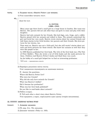 0 - R A N O K
Тема: Дозвілля
Reading 4. Подання тексту «B eatrix P o tter» для читання.
1) Учні самостійно читають текст.
HO2:
Read the text.
B. POTTER
(1866— 1943)
Many years ago there lived a small girl in a large house in London. Her name was
Beatrix. Her parents did not ask other boys and girls to come and play with their
daughter.
Beatrix had only animals for her friends. She had dogs, cats, frogs, and a rabbit.
Beatrix played with her animals and talked to them. The animals understood the
girl and loved her very much. Beatrix wrote stories about her animal friends and
told those stories to her little brother, her parents and their friends. She drew pic­
tures for her stories, too.
Time went on. Beatrix was not a little girl, but she still w rote* stories about ani­
mals and drew pictures for those stories. She knew her animals so well that they
were like people to her.
In 1900 Beatrix published her first book. The title of the first book was «The Tale
of Peter Rabbit». Then she wrote a lot of little books and she made pictures for
them. Children read Beatrix Potter’s books and liked them very much.
So the hobby of a small girl helped her to find an interesting profession.
*still wrote — продовжувала писати
2) Перевірка розуміння змісту тексту.
Учні ланцюжком відповідають на запитання вчителя.
T: Answer the questions.
W here did Beatrix Potter live?
W ho were her friends?
W hy did she only have animals for friends?
W hat was B eatrix’s hobby?
Did it become her profession?
When was her first book published?
Do you like to read books about animals?
3) Робота в парах.
Т: Tell each other a short story about Beatrix Potter.
Учні працюють у парах, переказуючи один одному історію письменниці.
III. ЗАКЛЮЧНА ЧАСТИНА УРОКУ
Homework 1. Домашнє завдання.
1) РЗ, впр. 3 (с. 79), письмово.
2) Домашнє читання «Toby» (с. 163).
223
 