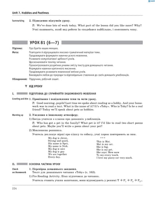 0 - R A N O K
Summarizing 2. Підведення підсумків уроку.
T: W e ’ve done lots of work today. W hat part of the lesson did you like more? W hy?
Учні називають, який вид роботи їм сподобався найбільше, і пояснюють чому.
Unit 7. Hobbies and Pastimes
УРОК 81 (6— 7)
Підтема: Про братів наших менших.
Мета: Повторити й відпрацювати лексико-граматичний матеріал теми.
Продовжувати формувати навички усного мовлення.
Розвивати комунікативні здібності учнів.
Удосконалювати техніку читання.
Проконтролювати розуміння учнями змісту тексту для домашнього читання.
Формувати навички критичного мислення.
Продовжувати розвивати мовленнєві вміння учнів.
Виховувати любов до природи та відповідальне ставлення до своїх домашніх улюбленців.
Обладнання: Підручник, робочий зошит.
▼ ХІД УРОКУ
ПІДГОТОВКА ДО СПРИЙНЯТТЯ ІНШОМОВНОГО МОВЛЕННЯ
Greeting andAim 1. Привітання і повідомлення теми та мети уроку.
T : Good morning, pupils! Last time we spoke about reading as a hobby. And your home­
work was to read a text. W hat is the name of it? I t ’s «T ob y». W ho is Toby? Is he a real
friend? Today w e’ll speak about pets as hobbies.
Warming up 2. Уведення в іншомовну атмосферу.
1) Бесіда учителя з класом про домашніх улюбленців.
T : W ho has got a pet in the fam ily? W hat pet is it? I ’d like to read two short poems
about pets. Maybe you’ll write a poem about your pet?
2) Мовленнєва розминка.
Учитель декламує вірші про кіш ку та собаку, учні хором повторюють за ним.
My dog is clever, * * *
Strong and quick.
His name is Spot,
My name is Nick.
My dog is nice
My dog is gay
W e are together
Every day.
This is Mat.
Mat is my cat.
She is big.
She is my pet.
She says: Mew-mew
To my every touch.
I love my pussy-cat very much.
ОСНОВНА ЧАСТИНА УРОКУ
Check 1. Перевірка домашнього завдання.
on Homework Текст для домашнього читання «T ob y» (с. 163).
1) Pre-Reading A ctivity. Етап підготовки до читання.
Учитель ставить учням запитання, вони відповідають у режимі T ^ P 1 ^ P 2 ^ P 3...
224
 