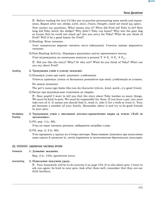 0 - R A N O K
Тема: Дозвілля
T : Before reading the text I ’d like you to practise pronouncing some words and expres­
sions. Repeat after me: sledge, until, move, frozen, thought, could not stand up, again.
Now answer my questions. W hat season was it? W hat did Fred tell Toby to do? How
long did Toby watch the sledge? W hy didn’t Toby run home? W hy was the poor dog
so frozen that he could not stand up? A re you sorry for Toby? W hat do you think of
Fred? W ill it be a good lesson for Fred?
2) Reading. Етап читання.
Учні ланцюжком виразно читають текст (абзацами). Учитель оцінює виразність
читання.
3) Post-Reading A ctivity. Перевірка розуміння змісту прочитаного тексту.
Учні відповідають на запитання вчителя в режимі T ^ P 1 ^ P 2 ^ P 3...
T : Did you like the story? W hy? Or why not? W hat do you think of Toby? W hat can
you say about Fred?
Speaking 2. Тренування учнів в усному мовленні.
1) Розповіді учнів про своїх домашніх улюбленців.
Учитель пропонує учням за бажанням розповісти про своїх улюбленців за планом.
На дошці записано:
The pet’s name/age/looks like/can do/character (clever, kind, quick...)/a good friend.
2) Бесіда про відповідальне ставлення до тварин.
T : Dear pupils! I want to tell you that the story about Toby teaches us many things.
W e must be kind to pets. W e must be responsible for them. I f you have a pet, you must
take care of it. It means you should feed it, wash it, take it fo r a walk or train it. Your
pet becomes a member of your fam ily. Remember about it and try to be good friends
to your pets.
Vocabulary 3. Тренування учнів у виконанні лексико-граматичних вправ за темою «Х о б і та
Practice захоплення».
1) РЗ, впр. 1 (с. 80).
Учні по черзі читають речення, вибираючи потрібне слово.
2) РЗ, впр. 2, 3 (с. 80).
Учні працюють у групах по п’ятеро-шестеро. Вони повинні дізнатися про захоплення
один одного й записати їх, потім порівняти із захопленнями британських школярів.
Summarizing
ЗАКЛЮЧНА ЧАСТИНА УРОКУ
1. Домашнє завдання.
Впр. 2 (с. 110), прочитати текст.
2. Підведення підсумків уроку.
T: Your homework w ill be to do exercise 2 on page 110. It is also about pets. I want to
ask you again: be kind to your pets, look after them well, remember that they are our
little brothers.
225
 