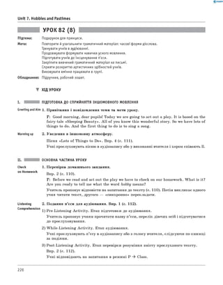 0 -R A N O K
Unit 7. Hobbies and Pastimes
Підтема:
Мета:
УРОК 82 (8)
Подарунок для принцеси.
Повторити й узагальнити граматичний матеріал: часові форми дієслова.
Тренувати учнів в аудіюванні.
Продовжувати формувати навички усного мовлення.
Підготувати учнів до інсценування п'єси.
Закріпити вивчений граматичний матеріал на письмі.
Сприяти розкриттю артистичних здібностей учнів.
Виховувати вміння працювати в групі.
Обладнання: Підручник, робочий зошит.
▼ ХІД УРОКУ
I. ПІДГОТОВКА ДО СПРИЙНЯТТЯ ІНШОМОВНОГО МОВЛЕННЯ
Greeting andAim 1. Привітання і повідомлення теми та мети уроку.
T: Good morning, dear pupils! Today we are going to act out a play. It is based on the
fairy-tale «Sleeping Beauty». A ll of you know this wonderful story. So we have lots of
things to do. And the first thing to do is to sing a song.
Warming up 2. Уведення в іншомовну атмосферу.
Пісня «Lots of Things to D o». Впр. 4 (с. 111).
Учні прослуховують пісню в аудіозапису або у виконанні вчителя і хором співають її.
ОСНОВНА ЧАСТИНА УРОКУ
Check 1. Перевірка домашнього завдання.
on H°mew°rk Впр. 2 (с. 110).
T: Before we read and act out the play we have to check on our homework. W hat is it?
A re you ready to tell me what the word hobby means?
Учитель пропонує відповісти на запитання до тексту (с. 110). Потім викликає одного
учня читати текст, другого — «синхронно» перекладати.
Listening 2. Подання п’єси для аудіювання. Впр. 1 (с. 112).
Comprehension 1) Pre-Listening A ctivity. Етап підготовки до аудіювання.
Учитель пропонує учням прочитати назву п ’єси, перелік діючих осіб і підготуватися
до прослуховування.
2) W hile-Listening A ctivity. Етап аудіювання.
Учні прослуховують п’єсу в аудіозапису або з голосу вчителя, слідкуючи по книжці
за подіями.
3) Post-Listening A ctivity. Етап перевірки розуміння змісту прослуханого тексту.
Впр. 2 (с. 112).
Учні відповідають на запитання в режимі P ^ Class.
226
 