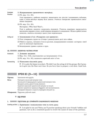 0 - R A N O K
Тема: Дозвілля
Grammar
Practice
Acting out
3. Відпрацювання граматичного матеріалу.
1) РЗ, впр. 1 (с. 81).
Учні працюють у робочих зошитах: визначають час дієслів і заповнюють таблицю,
один з учнів виконує вправу біля дошки. Учитель контролює правильність вико­
нання завдання.
2) РЗ, впр. 2 (с. 81).
Вікторина «W h o Said This?».
Учні в робочих зошитах записують відповіді. Учитель перевіряє правильність
виконання вправи в учня, який першим впорався із завданням. Якщо в роботі немає
помилок, вчитель оголошує цього учня переможцем.
4. Інсценування п’єси «Подарунок для принцеси».
1) Учні утворюють групи по п’ятеро і розподіляють ролі між собою.
2) Робота в групах, читання п ’єси за ролями, відпрацювання кожним «актором» своєї
ролі та взаємодії персонажів.
3) Інсценування уривка однією з груп.
Summarizing
ЗАКЛЮЧНА ЧАСТИНА УРОКУ
1. Домашнє завдання.
1) Впр. 3 (с. 112), підготуватися до інсценування п’єси.
2) РЗ, впр. 3 (с. 81), написати короткий зміст п’єси.
2. Підведення підсумків уроку.
T : It ’s a pity the lesson is so short. W e didn’t see the acting of all the groups. But I prom­
ise to give you the floor next time. So you have time to prepare a real show. Good luck.
УРОК 83 (9— 10)
Підтема: Захоплення моїх друзів.
Мета: Повторити лексичний матеріал теми.
Узагальнити й відпрацювати граматичний матеріал теми.
Тренувати учнів у діалогічному мовленні.
Закріпити вивчений граматичний матеріал на письмі.
Навчати граматично правильно будувати свої висловлювання.
Виховувати бажання з користю проводити вільний час.
Обладнання: Підручник, робочий зошит.
▼ ХІД УРОКУ
I. ПІДГОТОВКА ДО СПРИЙНЯТТЯ ІНШОМОВНОГО МОВЛЕННЯ
Greeting andAim 1. Привітання і повідомлення теми та мети уроку.
T : I am glad to see you! Today you’ll practise speaking about your friends’ hobbies and
pastimes. Let us do a crossword puzzle to review the names of some of the pastimes.
227
 