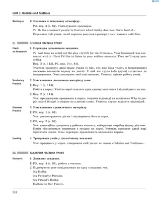 0 -R A N O K
Unit 7. Hobbies and Pastimes
Warming up 2. Уведення в іншомовну атмосферу.
РЗ, впр. 3 (с. 82). Розгадування кросворда.
T: Do the crossword puzzle to find out which hobby Ann has. She’s fond o f .
Перемагає той учень, який першим розгадав кросворд і зміг назвати хобі Енн.
ОСНОВНА ЧАСТИНА УРОКУ
Check
on Homework
Vocabulary
Practice
Grammar
Practice
Speaking
1. Перевірка домашнього завдання.
T: Last time we acted out the play « A G ift for the Princess». Your homework was con­
nected with it. First I ’d like to listen to your written accounts. Then we’ ll enjoy your
acting.
Впр. 3 (с. 112), РЗ, впр. 3 (с. 81).
Учитель пропонує двом-трьом учням (з тих, хто вже брав участь в інсценуванні)
письмово виконати вправу на дошці. У цей час група (або групи) готуються до
інсценування. Учні показують свої міні-вистави. Учитель оцінює роботу учнів.
2. Узагальнення лексичного матеріалу теми.
1) Впр. 1 (с. 114).
Робота в парах. Учні по черзі ставлять один одному запитання і відповідають на них.
2) Впр. 2 (с. 114).
Учні продовжують працювати в парах, готуючи відповіді на запитання W h y do peo­
ple collect things? з опорою на ключові слова. Учитель слухає варіанти відповідей.
3. Узагальнення граматичного матеріалу.
1) РЗ, впр. 1 (с. 81).
Учні реконструюють діалог і відтворюють його в парах.
2) РЗ, впр. 2 (с. 82).
Учні самостійно працюють у робочих зошитах, вибираючи потрібну форму дієслова.
Потім обмінюються зошитами з сусідом по парті. Учитель пропонує одній парі
прочитати діалог. Клас перевіряє правильність виконання вправи.
4. Тренування учнів у діалогічному мовленні.
Учні працюють у парах, створюючи свій діалог за темою «Hobbies and Pastim es».
III. ЗАКЛЮЧНА ЧАСТИНА УРОКУ
Homework 1. Домашнє завдання.
1) РЗ, впр. 4 (с. 83), робота з текстом.
2) Підготувати усне повідомлення на одну з поданих тем.
M y Hobby.
M y Favourite Pastime.
M y Friend’s Hobby.
Hobbies in Our Family.
228
 