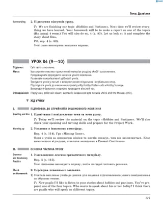 0 - R A N O K
Тема: Дозвілля
Summarizing 2. Підведення підсумків уроку.
T : W e are finishing our topic «Hobbies and Pastim es». N ext time w e’ll review every­
thing we have learned. Your homework w ill be to make a report on one of the topics
(На дошці 4 теми.) You w ill also do ex. 4 (p. 83). Let us look at it and complete the
story about Ewa.
РЗ, впр. 4 (с. 83).
Учні усно виконують завдання вправи.
УРОК 84 (9— 10)
Підтема: Світ твоїх захоплень.
Мета: Узагальнити лексико-граматичний матеріал розділу «Хобі і захоплення».
Продовжувати формувати навички усного мовлення.
Розвивати комунікативні здібності учнів.
Тренувати учнів у письмі з використанням візуальних і вербальних опор.
Підготувати учнів до виконання проекту «M y Hobby Poster» або «Hobby Survey».
Виховувати бажання з користю проводити вільний час.
Обладнання: Підручник, робочий зошит, картки із завданням для письма «Nick and the Mouse» (HO).
▼ ХІД УРОКУ
I. ПІДГОТОВКА ДО СПРИЙНЯТТЯ ІНШОМОВНОГО МОВЛЕННЯ
Greeting andAim 1. Привітання і повідомлення теми та мети уроку.
T: Today w e’ll review the material on the topic «Hobbies and Pastim es». W e ’ll also
check your speaking and w riting skills and prepare for the Project W ork.
Warming up 2. Уведення в іншомовну атмосферу.
Впр. 4 (с. 114). Гра «M im ing Game».
Один з учнів за допомогою міміки та жестів показує, чим він захоплюється. Клас
намагається відгадати, ставлячи запитання в Present Continuous.
Grammar
andVocabulary
Practice
Check
on Homework
ОСНОВНА ЧАСТИНА УРОКУ
1. Узагальнення лексико-граматичного матеріалу.
Впр. 5 (с. 115).
Учні письмово виконують вправу, потім по черзі читають речення.
2. Перевірка домашнього завдання.
1) Учитель викликає учнів до дошки для подання підготовленого усного повідомлення
за обраною темою.
T: Now pupils I ’d like to listen to your stories about hobbies and pastimes. You ’ve pre­
pared one of the four topics. W ho wants to speak about his or her hobby? I think there
are pupils who w ill speak on different topics.
229
 