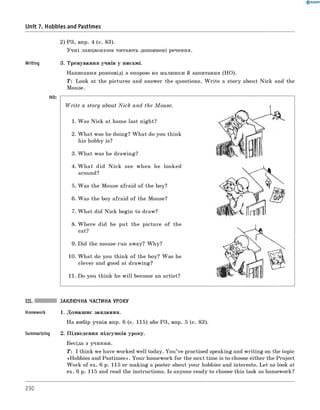 2) РЗ, впр. 4 (с. 83).
Учні ланцюжком читають доповнені речення.
Writing 3. Тренування учнів у письмі.
Написання розповіді з опорою на малюнки й запитання (HO).
T: Look at the pictures and answer the questions. W rite a story about Nick and the
Mouse.
HO: -----------------------------------------------------------------
W rite a story about Nick and the M ouse.
1. Was Nick at home last night?
2. W hat was he doing? W hat do you think
his hobby is?
3. W hat was he drawing?
4. W h at did N ick see when he looked
around?
5. Was the Mouse afraid of the boy?
6 . Was the boy afraid of the Mouse?
7. W hat did Nick begin to draw?
8 . W here did he put the picture of the
cat?
9. Did the mouse run away? W hy?
10. W hat do you think of the boy? Was he
clever and good at drawing?
11. Do you think he w ill become an artist?
0 R A N O K
Unit 7. Hobbies and Pastimes
III. ЗАКЛЮЧНА ЧАСТИНА УРОКУ
Homework 1. Домашнє завдання.
На вибір учнів впр. 6 (с. 115) або РЗ, впр. 5 (с. 83).
Summarizing 2. Підведення підсумків уроку.
Бесіда з учнями.
T: I think we have worked well today. You’ve practised speaking and writing on the topic
«Hobbies and Pastimes». Your homework for the next time is to choose either the Project
W ork of ex. 6 p. 115 or making a poster about your hobbies and interests. Let us look at
ex. 6 p. 115 and read the instructions. Is anyone ready to choose this task as homework?
230
 