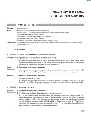 0 - R A N O K
ТЕМА: У ШКОЛІ ТА ВДОМА
UNIT 8. EVERYDAY ACTIVITIES
УРОК 85 (1— 2)
Підтема: Хатня допомога.
Мета: Активізувати лексичний матеріал за темою уроку.
Тренувати учнів у вживанні прислівників частотності й структур Present Simple.
Практикувати учнів в аудіюванні діалогів.
Продовжувати формувати навички усного мовлення.
Розвивати комунікативні здібності учнів.
Виховувати позитивне ставлення до суспільно корисної праці.
Обладнання: Підручник, робочий зошит, картки із завданням для закріплення лексичного матеріалу (HOJ, грама­
тична таблиця (HO2).
▼ ХІД УРОКУ
I. ПІДГОТОВКА ДО СПРИЙНЯТТЯ ІНШОМОВНОГО МОВЛЕННЯ
Greeting andAim 1. Привітання і повідомлення теми та мети уроку.
T: Good morning, dear pupils! Today we are beginning a new unit. W e ’ll speak about
everyday activities. The topic of our lesson is «H elping About The House». W e ’ll start
discussing it right after checking on your homework.
Check
on Homework
Warming up
2. Перевірка домашнього завдання.
Учні показують, як вони впоралися із завданням, і презентують свої роботи «M y
Hobby Poster» або «Hobby Survey». Учитель збирає проекти на перевірку.
3. Уведення в іншомовну атмосферу.
Бесіда в режимі T ^ Class.
T: Do you help your parents about the house? When do you help them? W hat do you
do about the house? Do you go shopping? W hat do you buy? Do you like housework?
II. ОСНОВНА ЧАСТИНА УРОКУ
Listening 1. Подання діалогів для аудіювання.
Comprehension 1) Pre-Listening A ctivity. Етап підготовки до аудіювання.
T: You are going to listen to and practise two dialogues. Open your books on page 116,
please. Look at the pictures on this page. W hat can you see? W ho do you think the woman
and the girl are? Look at the shopping list. Let us read it. Can you see the vegetables in
the picture? Can you see strawberries? Now look at the pictures on page 117. They are il­
lustrating the dialogue between a brother and a sister. Try to guess what John’s hobby is.
Учні по черзі відповідають на запитання вчителя.
231
 