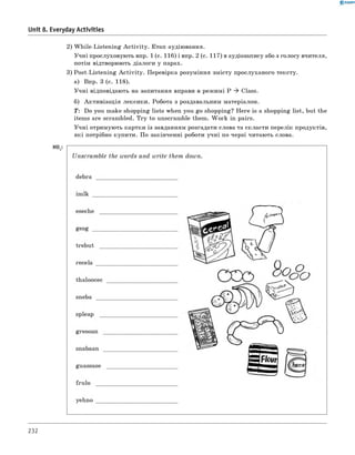 0 - R A N O K
Unit 8. Everyday Activities
2) W hile-Listening A ctivity. Етап аудіювання.
Учні прослуховують впр. 1 (с. 116) і впр. 2 (с. 117) в аудіозапису або з голосу вчителя,
потім відтворюють діалоги у парах.
3) Post-Listening A ctivity. Перевірка розуміння змісту прослуханого тексту.
а) впр. 3 (с. 118).
Учні відповідають на запитання вправи в режимі P ^ Class.
б) Активізація лексики. Робота з роздавальним матеріалом.
T: Do you make shopping lists when you go shopping? Here is a shopping list, but the
items are scrambled. Try to unscramble them. W ork in pairs.
Учні отримують картки із завданням розгадати слова та скласти перелік продуктів,
які потрібно купити. По закінченні роботи учні по черзі читають слова.
H° t:
232
 
