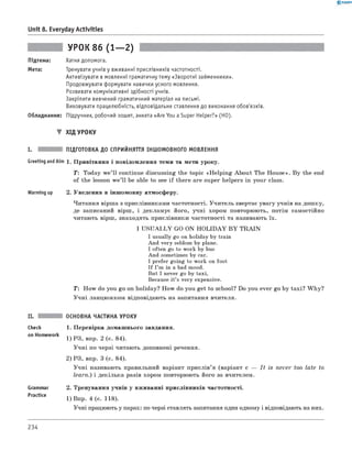 0 - R A N O K
Unit 8. Everyday Activities
УРОК 86 (1— 2)
Підтема:
Мета:
Хатня допомога.
Тренувати учнів у вживанні прислівників частотності.
Активізувати в мовленні граматичну тему «Зворотні займенники».
Продовжувати формувати навички усного мовлення.
Розвивати комунікативні здібності учнів.
Закріпити вивчений граматичний матеріал на письмі.
Виховувати працелюбність, відповідальне ставлення до виконання обов'язків.
Обладнання: Підручник, робочий зошит, анкета «Are You a Super Helper?» (HO).
▼ Хід УРОКУ
і. підготовка до сприйняття іншомовного МОВЛЕННЯ
Greeting andAim 1. Привітання і повідомлення теми та мети уроку.
T: Today we’ll continue discussing the topic «H elping About The House». By the end
of the lesson w e’ll be able to see if there are super helpers in your class.
Warming up 2. Уведення в іншомовну атмосферу.
Читання вірша з прислівниками частотності. Учитель звертає увагу учнів на дошку,
де записаний вірш, і декламує його, учні хором повторюють, потім самостійно
читають вірш, знаходять прислівники частотності та називають їх.
I U S U A LLY GO ON H O LID AY B Y T R A IN
I usually go on holiday by train
And very seldom by plane.
I often go to work by bus
And sometimes by car.
I prefer going to work on foot
If I’m in a bad mood.
But I never go by taxi,
Because it’s very expensive.
T : How do you go on holiday? How do you get to school? Do you ever go by taxi? W hy?
Учні ланцюжком відповідають на запитання вчителя.
Check
on Homework
Grammar
Practice
ОСНОВНА ЧАСТИНА УРОКУ
1. Перевірка домашнього завдання.
1) РЗ, впр. 2 (с. 84).
Учні по черзі читають доповнені речення.
2) РЗ, впр. 3 (с. 84).
Учні називають правильний варіант прислів’я (варіант с — I t is never too late to
learn.) і декілька разів хором повторюють його за вчителем.
2. Тренування учнів у вживанні прислівників частотності.
1) Впр. 4 (с. 118).
Учні працюють у парах: по черзі ставлять запитання один одному і відповідають на них.
234
 