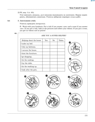 Quiz
0 - R A N O K
2) РЗ, впр. 1 (с. 85).
Учні вивчають діаграму, далі письмово відповідають на запитання. Вправу переві­
ряють, обмінюючись зошитами. Учитель вибірково перевіряє кілька робіт.
3. Анкетування учнів.
Учитель проводить інструктаж.
T: W ork with your handouts. Put a tick if you answer «yes» and a cross if you answer
«n o ». I f you put a tick, look at the pictures and collect your tokens. I f you put a cross,
you get no tokens and no points!
HO:
Тема: У школі та вдома
A R E YOU A SUPER HELPER?
H elping about the house
I make my bed.
I tidy my bedroom.
I vacuum the house.
I dust the furniture.
I go shopping.
Token
I do the cooking.
I lay the table.
I do the washing up.
I look after the pets.
235
 