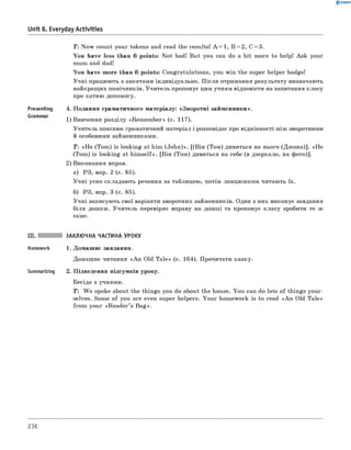 0 - R A N O K
Т: Now count your tokens and read the results! A = 1, B = 2, C = 3.
You have less than 6 points: N ot bad! But you can do a bit more to help! Ask your
mum and dad!
You have more than 6 points: Congratulations, you win the super helper badge!
Учні працюють з анкетами індивідуально. П ісля отримання результату визначають
найкращих помічників. Учитель пропонує цим учням відповісти на запитання класу
про хатню допомогу.
Presenting 4. Подання граматичного матеріалу: «Зворотні займенники».
1) вивчення розділу «Rem em ber» (с. 117).
Учитель пояснює граматичний матеріал і розповідає про відмінності між зворотними
й особовими займенниками.
Т: «H e (Tom ) is looking at him (John)». [(він (Том) дивиться на нього (Джона)]. «H e
(Tom ) is looking at him self». [він (Том) дивиться на себе (в дзеркало, на фото)].
2) виконання вправ.
а) РЗ, впр. 2 (с. 85).
Учні усно складають речення за таблицею, потім ланцюжком читають їх.
б) РЗ, впр. 3 (с. 85).
Учні записують свої варіанти зворотних займенників. один з них виконує завдання
біля дошки. Учитель перевіряє вправу на дошці та пропонує класу зробити те ж
саме.
Unit 8. Everyday Activities
III. ЗАКЛЮЧНА ЧАСТИНА УРОКУ
Homework 1. Домашнє завдання.
Домашнє читання «A n Old Tale» (с. 164). Прочитати казку.
Summarizing 2. Підведення підсумків уроку.
Бесіда з учнями.
T : W e spoke about the things you do about the house. You can do lots of things your­
selves. Some of you are even super helpers. Your homework is to read «A n Old Tale»
from your «R eader’s Bag».
236
 