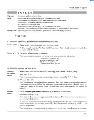 0 -R A N O K
Тема: У школі та вдома
Підтема:
Мета:
УРОК 87 (3)
Ми можемо зробити це самостійно.
Повторити й активізувати лексико-граматичний матеріал теми.
Відпрацювати граматичний матеріал: вживання зворотних займенників.
Продовжувати формувати навички усного мовлення.
Удосконалювати техніку читання.
Проконтролювати розуміння змісту тексту домашнього читання.
Виховувати прагнення до самостійності, відповідальність за виконання дорученої справи.
Обладнання: Підручник, робочий зошит, картки із граматичним завданням «By Myself» (HO).
▼ Хід УРОКУ
і. підготовка до сприйняття іншомовного МОВЛЕННЯ
Greeting andAim 1. Привітання і повідомлення теми та мети уроку.
T: Our today’s topic is «W e Can Do It Ourselves». And I think we can do it well. Let
us begin with the rhyme.
Warming up 2. Уведення в іншомовну атмосферу.
Учні хором повторюють за вчителем римування, записане на дошці.
I try to do my best each day
In my work and in my play.
If I always do my best,
I need not care about the rest.
Vocabulary
and Grammar
Revision
Grammar
Practice
ОСНОВНА ЧАСТИНА УРОКУ
1. Активізація лексико-граматичних структур, пов’язаних з темою уроку.
1) Впр. 5 (с. 118).
Учні ставлять запитання до наведених речень у режимі P 1 ^ P 2 ^ Р 3 ... .
2) РЗ, впр. 1 (с. 86).
Учні заповнюють таблиці в робочих зошитах. Далі один з них читає словосполучення
з дієсловом to do (the dishes, the shopping, housework, the washing). Інший учень —
словосполучення з дієсловом to go (sightseeing, home, shopping, in for sports, to
school).
2. Узагальнення граматичного матеріалу: «Зворотні займенники».
1) Grammar Point (с. 119).
Учні самостійно читають граматичний довідник. Учитель пояснює та доповнює
прочитану інформацію.
T: You can also see the structures with by m yself/yourself, etc. By + reflexive pronoun
means alone (сам). For example, she wasn’t with her friends. She was by herself. And
now let us practise.
Учні працюють з роздавальним матеріалом: по черзі усно трансформують речення.
237
 