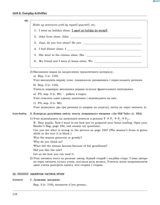 HO: -----------------------------------------------------------------------------------------------------------------------------
M a k e up sentences with by m yself/yourself, etc.
1. I went on holiday alone. I went on holiday by m yself.
2. John lives alone. J o h n ____________________________________________________________
3. Jane, do you live alone? Do y o u _________________________________________________
4. I had dinner alone. I ______________________________________________________________
5. She went to the cinema alone. S h e ______________________________________________
6 . M y friend and I were at home alone. W e _______________________________________
2) виконання вправ на закріплення граматичного матеріалу.
а) впр. 1 (с. 119).
Учні виконують вправу усно: ланцюжком доповнюють і перекладають речення.
б) впр. 2 (с. 119).
Учитель перевіряє виконання вправи ш ляхом фронтального опитування.
в) РЗ, впр. 2 (с. 86) — робота в парах.
Учні ставлять один одному запитання і відповідають на них.
г) РЗ, впр. 3 (с. 86).
Учні записують два-три речення (з опорою на модель), потім по черзі читають їх.
Home Reading 3. Контроль розуміння змісту тексту домашнього читання «A n Old T a le» (с. 164).
1) Учні відповідають на запитання вчителя в режимі T ^ P 1 ^ P 2 ^ Р 3...
T: Dear pupils. Now I want to see how you’ve prepared your home reading. Open your
Reader’s Bag, page 164, and answer my questions.
Can you see what is wrong in the picture on page 164? (The woman’s dress is green
while in the text it is black.)
Was the woman generous or greedy?
W hy do you think so?
W hat did the woman become because of her greediness?
Did you like the tale?
Let us see how you can read it.
2) Учні читають текст за ролями: автор, бідний старий і жадібна стара. Слова автора
по черзі читають кілька учнів, оскільки роль велика. Учитель може запропонувати
двом учням розіграти сценку між старим і старою.
III. ЗАКЛЮЧНА ЧАСТИНА УРОКУ
Homework 1. Домашнє завдання.
впр. 3 (с. 119), написати п’ять речень.
0 R A N O K
Unit 8. Everyday Activities
238
 