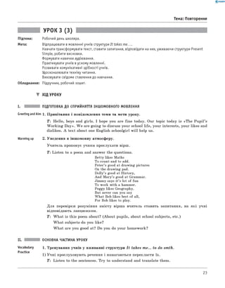 0 -R A N O K
Тема: Повторення
Підтема:
Мета:
УРОК з (3)
Робочий день школяра.
Відпрацювати в мовленні учнів структури It takes me.
Навчати трансформувати текст, ставити запитання, відповідати на них, уживаючи структури Present
Simple, робити висновки.
Формувати навички аудіювання.
Практикувати учнів вусному мовленні.
Розвивати комунікативні здібності учнів.
Удосконалювати техніку читання.
Виховувати свідоме ставлення до навчання.
Обладнання: Підручник, робочий зошит.
▼ Х ід УРОКУ
I. ПІДГОТОВКА ДО СПРИЙНЯТТЯ ІНШОМОВНОГО МОВЛЕННЯ
Greeting and Aim 1. П ривітання і повідом лення теми та мети уроку.
T: H ello, boys and girls. I hope you are fin e today. Our topic today is «T h e P u p il’s
W ork in g D a y». W e are goin g to discuss your school life , your interests, your likes and
dislikes. A tex t about one English schoolgirl w ill help us.
Warming up 2. Уведення в інш омовну атмосферу.
У чи тель пропонує учням прослухати вірш.
Т: Listen to a poem and answer the questions.
Betty likes Maths
To count and to add.
Peter’s good at drawing pictures
On the drawing pad.
Dolly’s good at History,
And Mary’s good at Grammar.
Jimmy says it’s lot of fun
To work with a hammer.
Peggy likes Geography.
But never can you say
What Bob likes best of all,
For Bob likes to play.
Д ля перевірки розуміння зм істу вірш а вчитель ставить запитання, на я к і учні
відповідають ланцю ж ком.
T : W h a t is this poem about? (A bou t pupils, about school subjects, etc.)
W h a t subjects do you like?
W h a t are you good at? Do you do your hom ework?
ОСНОВНА ЧАСТИНА УРОКУ
Vocabulary 1. Тренування учнів у вж иванні структури I t takes m e... to do sm th.
Practice
1) У ч н і прослуховую ть речення і намагаються перекласти їх.
T: Listen to the sentences. T ry to understand and translate them.
23
 