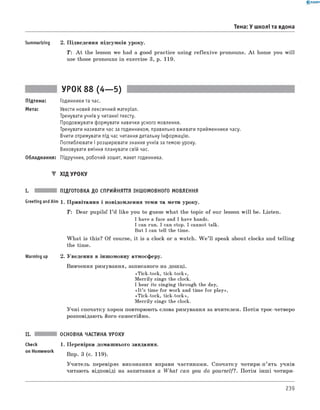 0 -R A N O K
Summarizing 2. Підведення підсумків уроку.
T: A t the lesson we had a good practice using reflexive pronouns. A t home you will
use those pronouns in exercise 3, p. 119.
Тема: У школі та вдома
УРОК 88 (4— 5)
Підтема: Годинники та час.
Мета: Увести новий лексичний матеріал.
Тренувати учнів у читанні тексту.
Продовжувати формувати навички усного мовлення.
Тренувати називати час за годинником, правильно вживати прийменники часу.
Вчити отримувати під час читання детальну інформацію.
Поглиблювати і розширювати знання учнів за темою уроку.
Виховувати вміння планувати свій час.
Обладнання: Підручник, робочий зошит, макет годинника.
▼ хід уроку
I. ПІДГОТОВКА до СПРИЙНЯТТЯ ІНШОМОВНОГО МОВЛЕННЯ
Greeting andAim 1. Привітання і повідомлення теми та мети уроку.
T: Dear pupils! I ’d like you to guess what the topic of our lesson w ill be. Listen.
I have a face and I have hands.
I can run. I can stop. I cannot talk.
But I can tell the time.
W hat is this? Of course, it is a clock or a watch. W e ’ ll speak about clocks and telling
the time.
Warming up 2. Уведення в іншомовну атмосферу.
вивчення римування, записаного на дошці.
«Tick-tock, tick-tock»,
Merrily sings the clock.
I hear its singing through the day,
«It’s time for work and time for play»,
«Tick-tock, tick-tock»,
Merrily sings the clock.
Учні спочатку хором повторюють слова римування за вчителем. Потім троє-четверо
розповідають його самостійно.
ОСНОВНА ЧАСТИНА УРОКУ
Check 1. Перевірка домашнього завдання.
on Homework Впр. 3 (с. 119).
Учитель перевіряє виконання вправи частинами. Спочатку чотири-п’ять учнів
читають відповіді на запитання а W hat can you do yourself?. Потім інш і чотири-
239
 