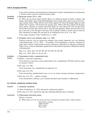 0 - R A N O K
Unit 8. Everyday Activities
Presenting
Vocabulary
Reading
Vocabulary
Practice
п’ять учнів читають свої відповіді на запитання b, решта відповідають на запитання
c. Таким чином учитель опитує більш е учнів.
2. Введення нових ЛО (с. 121).
T : W hat do you know about clocks? There are different kinds of clocks: watches, big
clocks, wall clocks, tower clocks (like Big Ben), alarm clocks (they wake us up in the morn­
ing), cuckoo clocks. When did the first clocks appear? Or when did people begin to make
clocks? Try to guess. You’ll know the answer soon. W here did they appear? In Europe,
Asia, Africa, America or maybe Australia? W hat are your ideas? Can you tell the time?
You’ll show me later how you can do it. And the last question. W hat can time do? It can
go, it can run, it can fly and it can pass. Can it jump? I think it cannot. Let us read our
new vocabulary on page 121 and pass on to reading the text of ex. 1 p. 120.
Учні хором читають «N ew Vocabulary» (с. 121).
3. Подання тексту для читання. Впр. 1 (с. 120).
Учитель поділяє клас на групи (по чотири-п’ять учнів), визначає час для читання
і виконання впр. 2, 3 (с. 121) — 10 хвилин. Учні працюють у групах, читають по
черзі текст вголос, перекладають важкі моменти, записують на аркушах відповіді.
Через 10 хв. учитель перевіряє правильність виконання завдання, збираючи аркуші
з відповідями.
впр. 2 (с. 121). K ey: 1T; 2F; 3T; 4F; 5T; 6T; 7F; 8T; 9F.
впр. 3 (с. 121). K ey: 1a; 2a; 3c; 4b.
4. Тренування учнів у визначенні часу.
1) Робота з макетом годинника.
Учні спочатку слухають, потім визначають час, активізуючи ЛО half, quarter, past,
to, minute, о’clock.
2) РЗ, впр. 1 (с. 86).
Учні записують час, спираючись на приклад 1а.
3) РЗ, впр. 2 (с. 87).
Учні вставляють прийменники часу in, on, at, потім читають речення ланцюжком.
4) РЗ, впр. 3 (с. 87) — робота в парах.
Учні заповнюють таблиці, далі читають речення про Україну та Британію.
Summarizing
ЗАКЛЮЧНА ЧАСТИНА УРОКУ
1. Домашнє завдання.
1) «N ew Vocabulary» (с. 121), виконати словникову роботу.
2) РЗ, впр. 4 (с. 87), написати твір про типовий робочий день в Україні.
2. Підведення підсумків уроку.
Бесіда з учнями.
T : W hat time is it? Is our time up? Let us finish our lesson with a short rhyme.
The clock is running
Night and day
But it never
Runs away.
240
 
