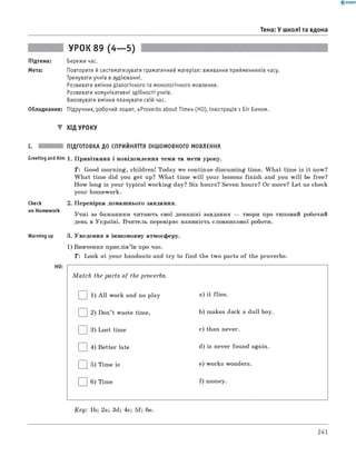 0 -R A N O K
Тема: У школі та вдома
УРОК 89 (4— 5)
Підтема: Бережи час.
Мета: Повторити й систематизувати граматичний матеріал: вживання прийменників часу.
Тренувати учнів в аудіюванні.
Розвивати вміння діалогічного та монологічного мовлення.
Розвивати комунікативні здібності учнів.
Виховувати вміння планувати свій час.
Обладнання: Підручник, робочий зошит, «Proverbs about Time» (HO), ілюстрація з Біг Беном.
▼ ХІД УРОКУ
I. ПІДГОТОВКА ДО СПРИЙНЯТТЯ ІНШОМОВНОГО МОВЛЕННЯ
Greeting andAim 1. Привітання і повідомлення теми та мети уроку.
T : Good morning, children! Today we continue discussing time. W hat time is it now?
W hat time did you get up? W hat time w ill your lessons finish and you w ill be free?
How long is your typical working day? Six hours? Seven hours? Or more? Let us check
your homework.
check 2. Перевірка домашнього завдання.
on Homework , т . - . . .
Учні за бажанням читають свої домашні завдання — твори про типовий робочии
день в Україні. Вчитель перевіряє наявність словникової роботи.
Warming up 3. Уведення в іншомовну атмосферу.
1) Вивчення прислів’їв про час.
T: Look at your handouts and try to find the two parts of the proverbs.
HO:
M a tc h the parts of the proverbs.
| | 1) A ll work and no play a) it flies.
| |2) Don’t waste time, b) makes Jack a dull boy.
| |3) Lost time c) than never.
| |4) Better late d) is never found again.
| |5) Time is e) works wonders.
| |6) Time f) money.
K ey: 1b; 2a; 3d; 4c; 5f; 6e.
241
 