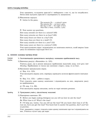 0 - R A N O K
Учні працюють, складаючи прислів’я і вибираючи з них ті, що їм сподобалися.
Потім вони заучують прислів’я і відтворюють їх ланцюжком.
2) Мовленнєва зарядка.
T : Listen to the poem.
The moments fly — a minute’s gone.
The minutes fly — an hour’s gone.
The day is sled — the night is here.
Thus flies a week, a month, a year.
T: Now answer my questions.
How many seconds are there in a minute? (60)
How many minutes are there in an hour? (60)
How many hours are there in a day? (24)
How many days are there in a week? (7)
How many months are there in a year? (12)
How many years are there in a century? (100)
Учні прослуховують вірш і відповідають на запитання вчителя, який звертає їхню
увагу на вживання структури there are.
Unit 8. Everyday Activities
Grammar
Practice
Speaking
ОСНОВНА ЧАСТИНА УРОКУ
1. Систематизація граматичного матеріалу: вживання прийменників часу.
1) вивчення розділу «Rem em ber» (с. 121).
Учитель додає, що в деяких випадках прийменник відсутній, напр. next year, last
M on d a y. Прийменник in також має значення «через», напр. in an hour.
2) виконання тренувальних вправ.
а) впр. 4 (с. 121).
Учні виконують вправу усно, перевірку проводять ш ляхом фронтального опитуван­
ня.
б) впр. 5 (с. 121) — робота в парах.
Учні ставлять один одному запитання і відповідають на них, звертаючи увагу
на прийменники.
в) РЗ, впр. 1 (с. 88).
Учні виконують вправу письмово, потім по черзі читають речення.
2. Тренування учнів у діалогічному мовленні.
1) Повторення вивчених л о .
T : Before you begin making dialogues can you tell me how we ask the time?
Ps: W hat time is it? W h at’s the time?
T: I ’ll help you. Listen. Can you tell me the time? Do you know what time it is? Ex­
cuse me, have you got the time? You know how to answer the question, don’t you? Let
us practise.
Учні працюють у парах: ставлять один одному запитання про час і відповідають на
них. Учитель слухає одну-дві пари.
242
 