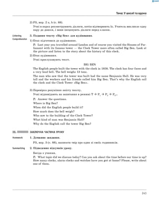 0 - R A N O K
Тема: У школі та вдома
Listening
Comprehension
2) РЗ, впр. 2 а, b (с. 88).
Учні в парах реконструюють діалоги, потім відтворюють їх. Учитель викликає одну
пару до дошки, і вони інсценують діалоги перед класом.
3. Подання тексту «B ig Ben» для аудіювання.
1) Етап підготовки до аудіювання.
T: Last year you travelled around London and of course you visited the Houses of Par­
liament with its famous tower — the Clock Tower more often called Big Ben. Look at
the picture and listen to the story about the history of this clock.
2) Етап аудіювання.
Учні прослуховують текст.
BIG BEN
The English people built the tower with the clock in 1858. The clock has four faces and
a very loud bell. The bell weighs 13 tons.
The man who saw that the tower was built had the name Benjamin Hall. He was very
tall and the workers and his friends called him Big Ben. That’s why the English call
the clock and the Clock Tower «B ig Ben».
3) Перевірка розуміння змісту тексту.
Учні відповідають на запитання в режимі T ^ P 1 ^ P 2 ^ Р 3...
T : Answer the questions.
W here is Big Ben?
When did the English people build it?
How much does the bell weigh?
W ho saw to the building of the Clock Tower?
W hat kind of man was Benjamin Hall?
W hy do the English call the tower Big Ben?
Summarizing
ЗАКЛЮЧНА ЧАСТИНА УРОКУ
1. Домашнє завдання.
РЗ, впр. 3 (с. 88), написати твір про один зі своїх годинників.
2. Підведення підсумків уроку.
Бесіда з учнями.
T : W hat topic did we discuss today? Can you ask about the time before our time is up?
How many clocks, alarm clocks and watches have you got at home? Please, w rite about
one of them.
243
 