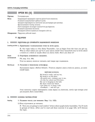 0 -R A N O K
Unit 8. Everyday Activities
Підтема:
Мета:
УРОК 90 (6)
Розпорядок дня.
Продовжувати формувати навички діалогічного мовлення.
Розвивати комунікативні здібності учнів.
Тренувати відповідати на запитання про розпорядок дня школяра.
Удосконалювати техніку читання.
Учити проводити нескладні соціологічні дослідження.
Розвивати креативне мислення.
Виховувати вміння правильно планувати свій час.
Обладнання: Підручник, робочий зошит.
▼ ХІД УРОКУ
I. ПІДГОТОВКА ДО СПРИЙНЯТТЯ ІНШОМОВНОГО МОВЛЕННЯ
Greeting andAim 1. Привітання і повідомлення теми та мети уроку.
T: Our topic today is «Our Daily Tim etable». Let us begin from the time you get up.
W ho or what wakes you up? Is it your alarm clock? Your homework was to w rite about
a watch or a clock or maybe about an alarm clock. Have you done it?
check
on Homework
2. Перевірка домашнього завдання.
РЗ, впр. 3 (с. 88).
Учні на вимогу вчителя читають свої твори про годинники.
Warming up 3. Уведення в іншомовну атмосферу.
Заучування вірша «B efore School». Учитель звертає увагу учнів на дошку, де запи­
саний вірш.
BEFORE SCHOOL
My bread is ready, and my tea,
My bread is on the plate.
«Be quick now», mummy says to me,
«Or else for school you’ll be late».
My coat is hanging in the hall,
My shoes stand near below.
I put them on, to mum I call:
«Goodbye!» — and off I go.
Учні спочатку хором повторюють слова вірша за учителем, потім три-чотири учні
декламують його самостійно.
II. ОСНОВНА ЧАСТИНА УРОКУ
Reading 1. Подання тексту для читання. Впр. 1 (с. 122).
1) Етап підготовки до читання.
T: Now you are going to read readers’ letters about pupils daily timetables. You ’ll work
in groups of three. A fte r you’ve read and done exercise 2 on page 123, we’ ll discuss
the topic.
244
 