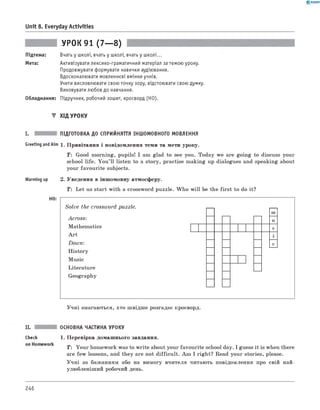 0 -R A N O K
Unit 8. Everyday Activities
УРОК 91 (7— 8)
Підтема: Вчать у школі, вчать у школі, вчать у школі...
Мета: Активізувати лексико-граматичний матеріал за темою уроку.
Продовжувати формувати навички аудіювання.
Вдосконалювати мовленнєві вміння учнів.
Учити висловлювати свою точку зору, відстоювати свою думку.
Виховувати любов до навчання.
Обладнання: Підручник, робочий зошит, кросворд (HO).
▼ ХІД УРОКУ
I. ПІДГОТОВКА ДО СПРИЙНЯТТЯ ІНШОМОВНОГО МОВЛЕННЯ
GreetingandAim 1. Привітання і повідомлення теми та мети уроку.
T: Good morning, pupils! I am glad to see you. Today we are going to discuss your
school life. You ’ll listen to a story, practise making up dialogues and speaking about
your favourite subjects.
Warming up 2. Уведення в іншомовну атмосферу.
T: Let us start with a crossword puzzle. W ho w ill be the first to do it?
HO:
Solve the crossword puzzle.
A cross:
Mathematics
A rt
Dow n:
History
Music
Literature
Geography
m
u
s
c
Учні змагаються, хто швідше розгадає кросворд.
ОСНОВНА ЧАСТИНА УРОКУ
Check 1. Перевірка домашнього завдання.
T: Your homework was to write about your favourite school day. I guess it is when there
are few lessons, and they are not difficult. Am I right? Read your stories, please.
Учні за бажанням або на вимогу вчителя читають повідомлення про свій най­
улюбленіший робочий день.
246
 