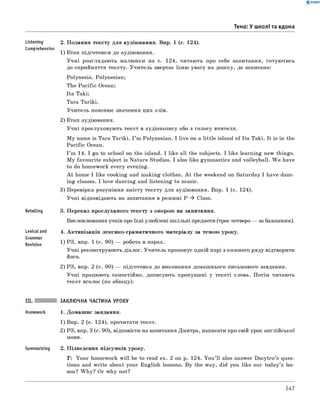 0 - R A N O K
Тема: У школі та вдома
Listening
Comprehension
Retelling
Lexical and
Grammar
Revision
2. Подання тексту для аудіювання. Впр. 1 (с. 124).
1) Етап підготовки до аудіювання.
Учні розглядають малюнки на с. 124, читають про себе запитання, готуючись
до сприйняття тексту. Учитель звертає їхню увагу на дошку, де записано:
Polynesia, Polynesian;
The Pacific Ocean;
Ita Taki;
Tara Tariki.
Учитель пояснює значення цих слів.
2) Етап аудіювання.
Учні прослуховують текст в аудіозапису або з голосу вчителя.
M y name is Tara Tariki. I ’m Polynesian. I live on a little island of Ita Taki. It is in the
Pacific Ocean.
I ’m 14. I go to school on the island. I like all the subjects. I like learning new things.
M y favourite subject is Nature Studies. I also like gymnastics and volleyball. W e have
to do homework every evening.
A t home I like cooking and making clothes. A t the weekend on Saturday I have danc­
ing classes. I love dancing and listening to music.
3) Перевірка розуміння змісту тексту для аудіювання. впр. 1 (с. 124).
Учні відповідають на запитання в режимі P ^ Class.
3. Переказ прослуханого тексту з опорою на запитання.
висловлювання учнів про їхні улюблені шкільні предмети (троє-четверо — за бажанням).
4. Активізація лексико-граматичного матеріалу за темою уроку.
1) РЗ, впр. 1 (с. 90) — робота в парах.
Учні реконструюють діалог. Учитель пропонує одній парі з кожного ряду відтворити
2) РЗ, впр. 2 (с. 90) — підготовка до виконання домашнього письмового завдання.
Учні працюють самостійно, дописують пропущені у тексті слова. Потім читають
текст вголос (по абзацу).
ЗАКЛЮЧНА ЧАСТИНА УРОКУ
1. Домашнє завдання.
1) впр. 2 (с. 124), прочитати текст.
2) РЗ, впр. 3 (с. 90), відповісти на запитання Дмитра, написати про свій урок англійської
мови.
Summarizing 2. Підведення підсумків уроку.
T: Your homework w ill be to read ex. 2 on p. 124. You ’ll also answer Dm ytro’s ques­
tions and write about your English lessons. By the way, did you like our today’s les­
son? W hy? Or why not?
247
 