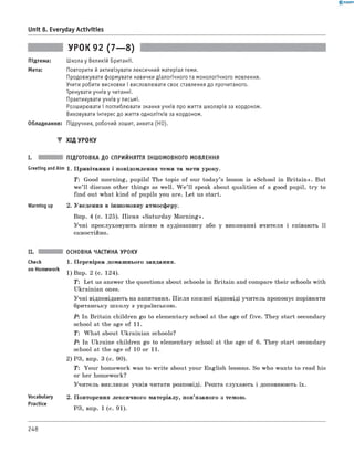 0 - R A N O K
Unit 8. Everyday Activities
УРОК 92 (7— 8)
Підтема:
Мета:
Школа у Великій Британії.
Повторити й активізувати лексичний матеріал теми.
Продовжувати формувати навички діалогічного та монологічного мовлення.
Учити робити висновки і висловлювати своє ставлення до прочитаного.
Тренувати учнів у читанні.
Практикувати учнів у письмі.
Розширювати і поглиблювати знання учнів про життя школярів за кордоном.
Виховувати інтерес до життя однолітків за кордоном.
Обладнання: Підручник, робочий зошит, анкета (HO).
▼ Хід УРОКУ
I. ПІДГОТОВКА ДО СПРИЙНЯТТЯ ІНШОМОВНОГО МОВЛЕННЯ
Greeting andAim 1. Привітання і повідомлення теми та мети уроку.
T: Good morning, pupils! The topic of our today’s lesson is «School in B ritain». But
we’ll discuss other things as well. W e ’ll speak about qualities of a good pupil, try to
find out what kind of pupils you are. Let us start.
Warming up 2. Уведення в іншомовну атмосферу.
впр. 4 (с. 125). Пісня «Saturday M orning».
Учні прослуховують пісню в аудіозапису або у виконанні вчителя і співають її
самостійно.
Check
on Homework
Vocabulary
Practice
ОСНОВНА ЧАСТИНА УРОКУ
1. Перевірка домашнього завдання.
1) впр. 2 (с. 124).
T : Let us answer the questions about schools in Britain and compare their schools with
Ukrainian ones.
Учні відповідають на запитання. П ісля кожної відповіді учитель пропонує порівняти
британську ш колу з українською.
P : In Britain children go to elementary school at the age of five. They start secondary
school at the age of 11.
T : W hat about Ukrainian schools?
P : In Ukraine children go to elementary school at the age of 6 . They start secondary
school at the age of 10 or 11.
2) РЗ, впр. 3 (с. 90).
T: Your homework was to w rite about your English lessons. So who wants to read his
or her homework?
Учитель викликає учнів читати розповіді. Решта слухають і доповнюють їх.
2. Повторення лексичного матеріалу, пов’язаного з темою.
РЗ, впр. 1 (с. 91).
248
 