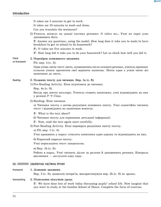 It takes me 5 m inutes to get to work.
It takes me 10 m inutes to wash and dress.
Can you translate the sentences?
2) У ч и те ль записує на дош ці частину речення: I t takes me... У ч н і по чер зі усно
доповнюють його.
Т: Answ er m y questions, using the m odel. H ow long does it take you to wash/to have
breakfast/to get to school/to do hom ework?
P t: It takes me fiv e m inutes to wash.
T: H ow long did it take you to do your hom ework? L et us check how w ell you did it.
2. П еревірка домаш нього завдання.
РЗ, впр. 4 (с. 3).
Один учень читає текст листа, зупиняючись після кожного речення, учитель пропонує
кільком учням прочитати свої варіанти запитань. П отім один з учнів читає всі
запитання до листа.
Reading 3. П одання тексту д ля читання. Впр. 1а (с. 8).
1) Pre-R eadin g A c tiv ity . Етап підготовки до читання.
Впр. 4а (с. 9).
Бесіда про ж иття ш коляра. У чи тель ставить запитання, учн і відповідають на них
у реж имі P ^ Class.
2) Reading. Етап читання.
а) Ч итання тексту з метою розуміння основного змісту. У ч н і самостійно читають
текст і відповідають на запитання вчителя.
T : W h a t is the tex t about?
б) Читання тексту для отримання детальної інформації.
T : N ow , read the tex t again m ore carefu lly.
3) Post-R eadin g A c tiv ity . Етап перевірки розуміння зм істу тексту.
а) PЗ, впр. 1 (c. 4).
У ч н і працюють у парах: ставлять запитання один одному та відповідають на них.
б) Короткий переказ тексту.
У ч н і переказую ть текст ланцю ж ком.
в) Впр. 1b (с. 8).
Робота в парах. У ч н і читають діалог за ролям и й доповнюють речення. Контроль
виконання — заслухати одну пару.
III. ЗАКЛЮЧНА ЧАСТИНА УРОКУ
Homework 1. Домаш нє завдання.
Впр. 3 (с. 9), написати інтерв’ю, використовуючи впр. 2b (с. 9) як зразок.
Summarizing 2. П ідведення підсумків уроку.
T : W e have done lots o f work today discussing pu pils’ school life. N ow im agine that
you w ant to study at the London School o f Dance. Com plete the fo rm o f exercise.
0 R A N O K
Introduction
Check
on Homework
24
 