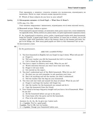 Speaking
0 - R A N O K
Учні працюють у зошитах: ставлять підписи під малюнками, відповідають на
запитання. Потім по черзі читають назви предметів уголос.
T : Which of these subjects do you have in your school?
3. Обговорення питання « A Good Pupil — W hat Does It M ean?»
1) РЗ, впр. 2 (с. 91).
Учні читають твердження і визначають, відповідають чи ні вони змістові тексту.
2) Мозковий штурм. Робота в групах.
Учні одержують аркуші паперу, де записують свою думку щодо того, яким повинен бу­
ти хороший учень. Потім учитель на дошці пише, які риси притаманні хорошим учням.
T: So. A good pupil is attentive, active, polite. A good pupil studies well, does homework,
helps his friends. A good pupil doesn’t miss lessons, or come late to school, run in the
corridors, figh t with classmates, talk at the lessons, cheat in the lessons and tests, fo r­
get to do things, etc. How many good pupils are there in this classroom? Let us see.
3) Анкетування учнів.
Тема: У школі та вдома
D o the questionnaire.
A R E YOU A GOOD PU PIL?
1. You have homework in English, but you forgot to copy it down. W hat will you do?
a) Forget it.
b) Tell your teacher you did the homework but left it at home.
c) Call a friend for the information.
2. You have a report in H istory next week. W hat do you do?
a) W atch television because you won’t have time next week.
b) Forget it till next week.
c) Get started on the report.
3. You don’t understand part of the Math homework. W hat do you do?
a) Do what you can and remember to ask questions next time.
b) Don’t do anything and tell the teacher you didn’t understand.
c) Tell the teacher that the dog ate your homework.
4. You were sick last week and missed two days of school. W hat do you do?
a) Forget it and hope the teacher w ill forget too.
b) Ask the teacher for the homework you missed and do it.
c) Copy the homework from the friend.
5. Your friend is having a big party tonight and you have a lot of homework. W hat
do you do?
a) Do the homework before you go to the party.
b) Come home after the party and do the homework.
c) Plan to be sick tomorrow.
Answers 1c, 2c, 3a, 4b, 5a give you 1 point each.
4 — 5 points. Y ou ’re a good pupil.
3 points. You ’re OK, but try harder.
1 — 2 points. Change your homework habits now.
249
 