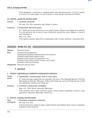 0 - R A N O K
Unit 8. Everyday Activities
Учні працюють з анкетою та повідомляють про свої результати: I ’ve got 4 points.
I t means I ’m a good pupil. I ’ve got 2 points. I must change m y homework habits.
III. ЗАКЛЮЧНА ЧАСТИНА УРОКУ
Homework 1. Домашнє завдання.
РЗ, впр. 3 (с. 91), написати твір «Який я учень».
Summarizing 2. Підведення підсумків уроку.
T: I think you’ve learned much at our today’s lesson. There is one thing w e’ve missed.
It is the proverb. Let us learn it now. E a rly bird catches the worm. Repeat it, learn it
and remember it.
впр. 3 (с. 125).
Учні прослуховують прислів’я в аудіозапису або з голосу вчителя і заучують його.
УРОК 93 (9)
Підтема: Поцілунок принца.
Мета: Розвивати вміння аудіювання.
Продовжувати формувати навички діалогічного мовлення.
Розвивати комунікативні здібності учнів.
Тренувати учнів у читанні та інсценуванні п'єси.
Розвивати творчі здібності учнів, їхні уяву, пам'ять, увагу.
Виховувати любов до літератури.
Обладнання: Підручник, робочий зошит.
▼ ХІД УРОКУ
Greeting
andAim
Warming up
ПІДГОТОВКА ДО СПРИЙНЯТТЯ ІНШОМОВНОГО МОВЛЕННЯ
1. Привітання і повідомлення теми та мети уроку.
T: Good morning, pupils! Do you remember the story «The Sleeping Beauty»? W e left
Rosamond to sleep for 100 years. Today she’ ll wake up, and you’ ll help her do it with
your listening, reading and acting out.
2. Уведення в іншомовну атмосферу.
впр. 4 (с. 125). Пісня «Saturday M orning».
Учні читають текст пісні спочатку хором, потім учитель пропонує кільком з них
прочитати «Saturday M orning» напам’ять.
II.
Check
on Homework
ОСНОВНА ЧАСТИНА УРОКУ
1. Перевірка домашнього завдання.
РЗ, впр. 3 (с. 91).
Учитель викликає учнів по черзі, і вони читають свої роботи. Клас слухає і доповнює
відповіді однокласників.
250
 