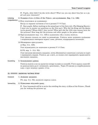 0 -R A N O K
Тема: У школі та вдома
Listening
Comprehension
Dramatizing
T: Pupils, what didn’t he/she w rite about? W hat can you say about him/her as a pu­
pil and your classmate?
2. Подання п’єси « A Kiss o f the Prince» для аудіювання. Впр. 1 (с. 126).
1) Етап підготовки до аудіювання.
Бесіда за першою частиною п ’єси в режимі T ^ Class.
T: Dear pupils. Before working on the second part of the fairy tale «The Sleeping Beauty»
I want you to answer my questions on the first part. W hy did the K in g and the Queen
invite guests? Whom didn’t they invite? W hat g ift did the 13th wise woman have for
the princess? How long did the princess and other people in the palace sleep?
2) Прослуховування впр. 1 (с. 126) в аудіозапису або з голосу вчителя.
Учні уважно стежать по книзі за розповіддю. Учитель може зупинити аудіозапис
і запропонувати повторити окремі слова, речення, відпрацювати інтонацію.
3) Обговорення прослуханого.
а) Впр. 2 (с. 126).
Учні відповідають на запитання в режимі P ^ Class.
б) РЗ, впр. 1— 3 (с. 92).
Учні письмово виконують завдання, потім обмінюються зошитами з сусідом по парті
і перевіряють вправи. Учитель дає ключі, за якими учні перевіряють правильність
виконання завдання.
3. Інсценування уривка.
Учитель поділяє клас на групи (по чотири чоловіка в кожній). Учні в групах самостій­
но розподіляють ролі і починають «репетицію». Через 10 хвилин за жеребкуванням
одна з груп інсценує уривок п’єси.
Summarizing
ЗАКЛЮЧНА ЧАСТИНА УРОКУ
1. Домашнє завдання.
РЗ, впр. 4 (с. 92), написати переказ казки.
2. Підведення підсумків уроку.
T : Your homework w ill be to w rite the retelling the story « A Kiss of the Prince». Thank
you for waking the princess up.
251
 