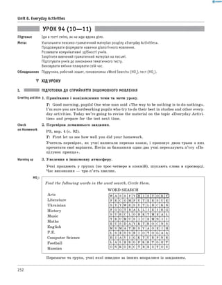 Unit 8. Everyday Activities
УРОК 94 (10— 11)
Підтема: Іди в гості сміло, як не жде вдома діло.
Мета: Узагальнити лексико-граматичний матеріал розділу «Everyday Activities».
Продовжувати формувати навички діалогічного мовлення.
Розвивати комунікативні здібності учнів.
Закріпити вивчений граматичний матеріал на письмі.
Підготувати учнів до виконання тематичного тесту.
Виховувати вміння планувати свій час.
Обладнання: Підручник, робочий зошит, головоломка «Word Search» (H O J ,тест (HO2).
▼ ХІД УРОКУ
ПІДГОТОВКА ДО СПРИЙНЯТТЯ ІНШОМОВНОГО МОВЛЕННЯ
Greeting andAim 1. Привітання і повідомлення теми та мети уроку.
T: Good morning, pupils! One wise man said «The way to be nothing is to do nothing».
I ’m sure you are hardworking pupils who try to do their best in studies and other every­
day activities. Today w e’re going to revise the material on the topic «Everyday A c tivi­
ties» and prepare for the test next time.
2. Перевірка домашнього завдання.
РЗ, впр. 4 (с. 92).
T: First let us see how well you did your homework.
Учитель перевіряє, як учні написали переказ казки, і пропонує двом-трьом з них
прочитати свої варіанти. Потім за бажанням один-два учні переказують п’єсу «П о ­
цілунок принца».
Warming up 3. Уведення в іншомовну атмосферу.
Учні працюють у групах (по троє-четверо в кожній), шукають слова в кросворді.
Час виконання — три-п’ять хвилин.
Check
on Homework
HO,
F in d the following words in the word search. Circle them.
W ORD SEARCH
Arts
Literature
Ukrainian
History
Music
Maths
English
P.E.
Computer Science
Football
Russian
W A S S F Y I S T O R Y
F R C O M P U T E R S U E
S Y Y W R S U T L B C K N
F O O T B A L L I E I R G
S U R C L O B K T M E A L
T R U M U S I C E M N I I
E U S D A Y K T R O C N S
M S M A T H S Y A O E I H
L S E O S B I O T O G A A
H I A V I G K T U R P N R
L A L E R O P K R T G E T
O N K O R C T B E S T O S
Перемагає та група, учні якої швидше за інших впоралися із завданням.
252
 