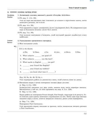 0 -R A N O K
Тема: У школі та вдома
Vocabulary
Practice
ОСНОВНА ЧАСТИНА УРОКУ
1. Активізація лексики, вивченої у розділі «Everyday A ctivities».
1) РЗ, впр. 1— 2 (с. 93).
Учні по черзі висловлюють своє ставлення до кожного з перелічених занять, потім
записують речення, що склали.
2) РЗ, впр. 4 (с. 94).
Учні працюють у парах: доповнюють діалог і відтворюють його. На завершення одна
пара за бажанням інсценує діалог біля дошки.
3) РЗ, впр. 5 (с. 94).
Учні ш ляхом опитування з’ясовують, який шкільний предмет подобається класу
найбільше.
Grammar
Revision
Ho
2. Узагальнення граматичного матеріалу.
1) міні-тестування учнів.
Fill in the blanks.
a) Do; b) Does; c) Is; d) Are; e) Have; f) Has.
1. W hat subjects you good at?
2 . W hat subjects you like best?
3. W hat marks in English you got?
4. your friend like English?
5. your friend any hobbies?
6 . you know what time it ?
K ey: 1d; 2a; 3e; 4b; 5f; 6a, c.
Учні перевіряють роботу за допомогою ключа, який учитель пише на дошці.
2) Виконання вправ з метою повторення часових форм дієслова.
а) Впр. 2, 3 (с. 128).
Індивідуальні завдання для двох учнів, зошити яких потім перевіряє вчитель.
Виконуються у той час, як інш і працюють над впр. 4, 5 (с. 128).
б) Впр. 4, 5 (с. 128).
Парна робота на повторення Future Simple, Past Simple, структури to be going to. У ч ­
ні ставлять один одному запитання і відповідають на них. Потім одна пара виконує
завдання перед класом, учитель виправляє помилки, решта учнів перевіряють.
в) Впр. 7 (с. 129).
Повторення Past Continuous.
Учні виконують вправу письмово за зразком, потім ланцюжком читають речення
у Past Continuous.
253
 