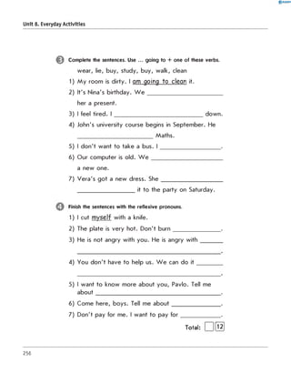 0 R A N O K
Unit 8. Everyday Activities
Complete the sentences. Use ... going to + one of these verbs.
wear, lie, buy, study, buy, walk, clean
1) My room is dirty. I am going to clean it.
2) It's Nina's birthday. W e ___________________________
her a present.
3) I feel tired. I ________________________________down.
4) John's university course begins in September. He
Maths.
5) I don't want to take a bus. I _____________________ .
6) Our computer is old. W e _________________________
a new one.
7) Vera's got a new dress. Sh e ______________________
____________________ it to the party on Saturday.
Finish the sentences with the reflexive pronouns.
1) I cut myself with a knife.
2) The plate is very hot. Don't burn_________________.
3) He is not angry with you. He is angry with________
4) You don't have to help us. W e can do it
5) I want to know more about you, Pavlo. Tell me
about_____________________________________________.
6) Come here, boys. Tell me about_________________ .
7) Don't pay for me. I want to pay for______________ .
Total: | |[t2|
256
 