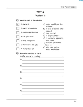 Тема: У школі та вдома
TEST 6
Variant II
Match the parts of the questions.
1) What is
| | 2) Who is interested
| | 3) How many lessons
| | 4) Do you have
| | 5) Are you good
| | 6) How often do you
7) What kind of
a) a day would you like
to have?
b) to stay at school after
classes?
c) your hobby?
d) at playing chess?
e) in computer games in
your class?
f) music do you like to
listen to?
g) help your mother
about the house?
Answer the questions of Task 1.
1) My hobby is reading.
2)
3)
4)
5)
6)
7)
257
 