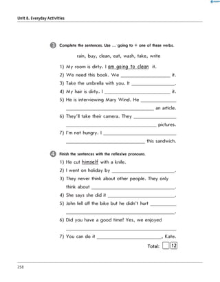 0 R A N O K
Unit 8. Everyday Activities
Complete the sentences. Use ... going to + one of these verbs.
rain, buy, clean, eat, wash, take, write
1) M y room is dirty. I am going to clean it.
2) W e need this book. W e ______________________ it.
3) Take the umbrella with you. It ___________________ .
4) M y hair is dirty. I _____________________________ it.
5) He is interviewing Mary Wind. H e ________________
_______________________________________ an article.
6) They'll take their camera. T h e y___________________
_________________________________________ pictures.
7) I'm not hungry. I _________________________________
___________________________________ this sandwich.
Finish the sentences with the reflexive pronouns.
1) He cut himself with a knife.
2) I went on holiday b y ____________________________ .
3) They never think about other people. They only
think about_____________________________________ .
4) She says she did it ______________________________ .
5) John fell off the bike but he didn't hurt___________
6) Did you have a good time? Yes, we enjoyed
7) You can do it _____________________________ , Kate.
Total: [ 1[Ї2]
258
 