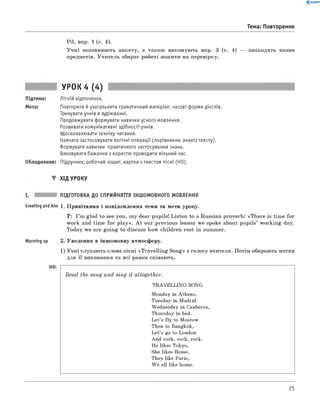 0 -R A N O K
РЗ, впр. 1 (с. 4).
У ч н і заповнюють анкету, а також виконую ть впр. 3 (с. 4) — знаходять назви
предметів. У ч и тель збирає робочі зош ити на перевірку.
Тема: Повторення
УРОК 4 (4)
Підтема: Літній відпочинок.
Мета: Повторити й узагальнити граматичний матеріал: часові форми дієслів.
Тренувати учнів в аудіюванні.
Продовжувати формувати навички усного мовлення.
Розвивати комунікативні здібності учнів.
Удосконалювати техніку читання.
Навчати застосовувати логічні операції (порівняння, аналіз тексту).
Формувати навички практичного застосування знань.
Виховувати бажання з користю проводити вільний час.
Обладнання: Підручник, робочий зошит, картки з текстом пісні (HO).
▼ ХІД УРОКУ
ПІДГОТОВКА ДО СПРИЙНЯТТЯ ІНШОМОВНОГО МОВЛЕННЯ
Greeting and Aim 1. П ривітання і повідом лення теми та мети уроку.
T : I ’m glad to see you, m y dear pupils! Listen to a Russian proverb: «T h ere is tim e fo r
work and tim e fo r p la y ». A t our previous lesson we spoke about pu pils’ w orkin g day.
Today we are goin g to discuss how children rest in summer.
Warming up 2. Уведення в інш омовну атмосферу.
1) У ч н і слухаю ть слова пісні «T ra vellin g S on g» з голосу вчителя. Потім обирають мотив
для її виконання та всі разом співають.
H0:
Read the song and sing it altogether.
TRAVELLING SONG
Monday in Athens,
Tuesday in Madrid.
Wednesday in Canberra,
Thursday in bed.
Let’s fly to Moscow
Then to Bangkok,
Let’s go to London
And rock, rock, rock.
He likes Tokyo,
She likes Rome,
They like Paris,
W e all like home.
25
 