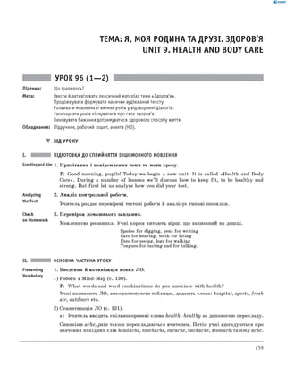 0 -R A N O K
ТЕМА: Я, МОЯ РОДИНА ТА ДРУЗІ. ЗДОРОВ'Я
UNIT 9. HEALTH AND BODY CARE
УРОК 96 (1— 2)
Підтема: Що трапилось?
Мета: Увести й активізувати лексичний матеріал теми «Здоров'я».
Продовжувати формувати навички аудіювання тексту.
Розвивати мовленнєві вміння учнів у відтворенні діалогів.
Заохочувати учнів піклуватися про своє здоров'я.
Виховувати бажання дотримуватися здорового способу життя.
Обладнання: Підручник, робочий зошит, анкета (HO).
▼ ХІД УРОКУ
I. ПІДГОТОВКА ДО СПРИЙНЯТТЯ ІНШОМОВНОГО МОВЛЕННЯ
Greeting andAim 1. Привітання і повідомлення теми та мети уроку.
T : Good morning, pupils! Today we begin a new unit. It is called «Health and Body
Care». During a number of lessons w e’ll discuss how to keep fit, to be healthy and
strong. But first let us analyze how you did your test.
2. А наліз контрольної роботи.
Учитель роздає перевірені тестові роботи й аналізує типові помилки.
3. Перевірка домашнього завдання.
мовленнєва розминка. Учні хором читають вірш, що записаний на дошці.
Spades for digging, pens for writing
Ears for hearing, teeth for biting
Eyes for seeing, legs for walking
Tongues for tasting and for talking.
Analyzing
the Test
Check
on Homework
Presenting
Vocabulary
ОСНОВНА ЧАСТИНА УРОКУ
1. Введення й активізація нових ЛО.
1) Робота з Mind-Map (с. 130).
T : W hat words and word combinations do you associate with health?
Учні називають ЛО, використовуючи таблицю, додають слова: hospital, sports, fresh
air, outdoors etc.
2) Семантизація ЛО (с. 131).
а) Учитель вводить спільнокореневі слова health, healthy за допомогою перекладу.
Синоніми ache, pain також перекладаються вчителем. Потім учні здогадуються про
значення похідних слів headache, toothache, earache, backache, stom ach/tum m y ache.
259
 
