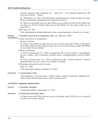 0 - R A N O K
Unit 9. Health and Body Care
Учитель вводить пари синонімів aid — help, sick — ill та просить перекласти ЛО
first aid, sickness — illness.
б) «Rem em ber» (с. 131). Учні фонетично відпрацьовують і перекладають дієслова.
Потім ланцюжком відповідають на запитання учителя.
T: W hat can we break? (An arm, leg.) W hat can we catch? (A cold, the flu .) W hat can
we take care of? (Our health.) How can we feel? (W ell, ill, sick, dizzy.) How can we
keep? (F it.)
3) РЗ, впр. 1 (с. 95).
Учні співвідносять інтернаціональні слова з транскрипцією і читають їх по черзі.
2. Подання діалогів для аудіювання. Впр. 1 (с. 130), 2 (с. 131).
1) Етап підготовки до аудіювання.
Бесіда з учнями.
T: Look at the picture on page 130. Can you see Chris and John? W hat is the matter
with John? And now tell me please whom you can see in the picture on page 131? W hat
do you think they are doing?
2) Етап аудіювання.
а) Учні слухають впр. 1 (с. 130) в аудіозапису або з голосу вчителя і відтворюють
діалог у парах. Далі складають власний діалог, використовуючи лексику Mind-
Map.
б) Учні слухають впр. 2 (с. 131) в аудіозапису або з голосу вчителя і готують
драматизацію діалогу в групах (по четверо в кожній).
3) Перевірка розуміння змісту текстів.
Впр. 3 (с. 132).
Учні виконують вправу в режимі P ^ Class.
Questionnaire 3. Анкетування учнів.
Учні працюють з анкетою (див. с. 263) в парах: читають запитання, обирають від­
повіді, потім повідомляють один одного про результат.
Listening
Comprehension
III. ЗАКЛЮЧНА ЧАСТИНА УРОКУ
Homework 1. Домашнє завдання.
Словникова робота. «Rem em ber» (с. 131).
Summarizing 2. Підведення підсумків уроку.
T : How do you feel? W hat did you learn at the lesson today? W ill you try to keep fit
and take care of your health?
260
 