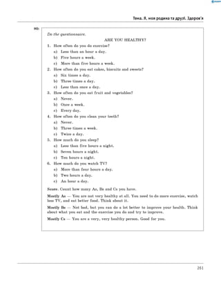 0 R A N O K
Тема. Я, моя родина та друзі. Здоров'я
D o the questionnaire.
A R E YOU H EALTH Y?
1. How often do you do exercise?
a) Less than an hour a day.
b) Five hours a week.
c) More than fiv e hours a week.
2. How often do you eat cakes, biscuits and sweets?
a) Six times a day.
b) Three times a day.
c) Less than once a day.
3. How often do you eat fru it and vegetables?
a) Never.
b) Once a week.
c) Every day.
4. How often do you clean your teeth?
a) Never.
b) Three times a week.
c) Twice a day.
5. How much do you sleep?
a) Less than fiv e hours a night.
b) Seven hours a night.
c) Ten hours a night.
6 . How much do you watch TV?
a) More than four hours a day.
b) Two hours a day.
c) An hour a day.
Score. Count how many As, Bs and Cs you have.
M ostly As — You are not very healthy at all. You need to do more exercise, watch
less TV, and eat better food. Think about it.
M ostly Bs — Not bad, but you can do a lot better to improve your health. Think
about what you eat and the exercise you do and try to improve.
M ostly Cs — You are a very, very healthy person. Good for you.
261
 
