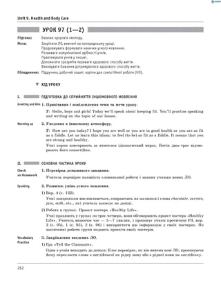 0 - R A N O K
Unit 9. Health and Body Care
УРОК 97 (1— 2)
Підтема: Бережи здоров'я змолоду.
Мета: Закріпити ЛО, вивчені на попередньому уроці.
Продовжувати формувати навички усного мовлення.
Розвивати комунікативні здібності учнів.
Практикувати учнів у письмі.
Допомагати зрозуміти переваги здорового способу життя.
Виховувати бажання дотримуватися здорового способу життя.
Обладнання: Підручник, робочий зошит, картки для самостійної роботи (HO).
▼ Хід УРОКУ
і. підготовка до сприйняття іншомовного МОВЛЕННЯ
GreetingandAim 1. Привітання і повідомлення теми та мети уроку.
T: Hello, boys and girls! Today w e’ll speak about keeping fit. You ’ll practise speaking
and w riting on the topic of our lesson.
Warming up 2. Уведення в іншомовну атмосферу.
T: How are you today? I hope you are well or you are in good health or you are as fit
as a fiddle. Let us learn this idiom: to feel (to be) as fit as a fiddle. It means that you
are strong and healthy.
Учні хором повторюють за вчителем ідіоматичний вираз. Потім двоє-троє відтво­
рюють його самостійно.
Check
on Homework
Speaking
Vocabulary
Practice
ОСНОВНА ЧАСТИНА УРОКУ
1. Перевірка домашнього завдання.
Учитель перевіряє наявність словникової роботи і знання учнями нових ЛО.
2. Розвиток умінь усного мовлення.
1) Впр. 4 (с. 132).
Учні ланцюжком висловлюються, спираючись на малюнки і слова chocolate, carrots,
jam , milk, etc., які учитель записує на дошці.
2) Робота в групах. Проект постера «H ealthy L ife ».
Учні працюють у групах по троє-четверо, вони обговорюють проект постера «Healthy
L ife ». Учитель визначає час — 5— 7 хвилин, і пропонує учням прочитати РЗ, впр.
3 (с. 95), 1 (с. 95), 2 (с. 96) і використати цю інформацію у своїх постерах. По
закінченні роботи групи подають проекти своїх постерів.
3. Закріплення введених ЛО.
1) Гра «T ell the Classmate».
Один з учнів виходить до дошки. Клас перевіряє, як він вивчив нові ЛО, пропонуючи
йому перекласти слова з англійської на рідну мову або з рідної мови на англійську.
262
 