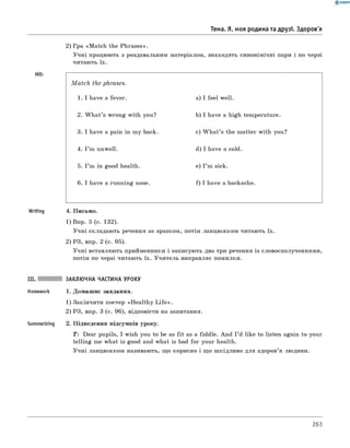 0 - R A N O K
Тема. Я, моя родина та друзі. Здоров'я
2) гра «M atch the Phrases».
Учні працюють з роздавальним матеріалом, знаходять синонімічні пари і по черзі
читають їх.
M a tc h the phrases.
1. I have a fever. a) I feel well.
2. W hat’s wrong with you? b) I have a high temperature.
3. I have a pain in my back. c) W h at’s the matter with you?
4. I ’m unwell. d) I have a cold.
5. I ’m in good health. e) I ’m sick.
6 . I have a running nose. f) I have a backache.
Writing 4. Письмо.
1) Впр. 5 (с. 132).
Учні складають речення за зразком, потім ланцюжком читають їх.
2) РЗ, впр. 2 (с. 95).
Учні вставляють прийменники і записують два-три речення із словосполученнями,
потім по черзі читають їх. Учитель виправляє помилки.
III. ЗАКЛЮЧНА ЧАСТИНА УРОКУ
Homework 1. Домашнє завдання.
1) Закінчити постер «H ealthy L ife ».
2) РЗ, впр. 3 (с. 96), відповісти на запитання.
Summarizing 2. Підведення підсумків уроку.
T: Dear pupils, I wish you to be as fit as a fiddle. And I ’d like to listen again to your
telling me what is good and what is bad for your health.
Учні ланцюжком називають, що корисно і що шкідливо для здоров’я людини.
263
 