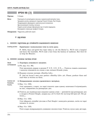 0 -R A N O K
Unit 9. Health and Body Care
Підтема:
Мета:
УРОК 98 (3)
У лікаря.
Повторити й активізувати лексико-граматичний матеріал теми.
Тренувати учнів у вживанні структур Present Simple, Past Simple.
Продовжувати формувати навички усного мовлення.
Удосконалювати техніку читання.
Надати учням цікаву інф ормацію про історію медицини.
Виховувати повагу до професії лікаря.
Обладнання: Підручник, робочий зошит.
▼ ХІД УРОКУ
I. ПІДГОТОВКА ДО СПРИЙНЯТТЯ ІНШОМОВНОГО МОВЛЕННЯ
Greeting andAim Привітання і повідомлення теми та мети уроку.
T: Hello, boys and girls! Our topic today is «A t the Doctor’s». W e’ ll visit a hospital
and learn the timetable. W e ’ll read a text from the history of medicine. But first let
us help the Monster.
Check
on Homework
Grammarand
Vocabulary
Ргагії'се
ОСНОВНА ЧАСТИНА УРОКУ
1. Перевірка домашнього завдання.
1) РЗ, впр. 3 (с. 96).
Учні виконують вправу в режимі T ^ P 1 ^ P 2 ^ P 3... . Учитель ставить запитання
і заохочує відповісти на кожне з них якомога більш е учнів.
2) Подання учнями постерів «H ealthy L ife ».
T: And we haven’t sееn your posters «H ealthy L ife » yet. Please, produce them and
read what is written on them.
2. Відпрацювання лексико-граматичного матеріалу.
1) Впр. 1 (с. 133).
Учні працюють у парах, по черзі ставлять один одному запитання й відповідають
на них, спираючись на розпорядок дня.
2) Учитель дає індивідуальне завдання одному учню — розповісти про розпорядок дня
в лікарні в Present Simple, наприклад: A t 6 o’clock the m orning bell goes off. The pa­
tients. .
3) Впр. 2 (с. 133).
Учні обирають потрібні дієслова в Past Simple і записують речення, потім по черзі
читають їх уголос.
4) Впр. 3 (с. 133).
Учні в парах відпрацьовують уживання лексики теми. Учитель слухає одну-дві пари.
264
 
