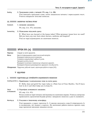 0 - R A N O K
Тема. Я, моя родина та друзі. Здоров'я
Reading 3. Тренування учнів у читанні. РЗ, впр. 1 (с. 96).
Учні вписують пропущені слова, потім ланцюжком читають і перекладають текст.
Учитель виправляє можливі помилки.
Summarizing
ЗАКЛЮЧНА ЧАСТИНА УРОКУ
1. Домашнє завдання.
РЗ, впр. 2 (с. 97), письмово.
2. Підведення підсумків уроку.
T : W hat have you learned at the lesson today? W hat grammar tenses have we used?
Did you learn any new facts about doctors, medicine and hospital?
Учні по черзі відповідають на запитання вчителя.
УРОК 99 (4)
Підтема: Слідкуй за своїм здоров'ям.
Мета: Увести й відпрацювати новий лексичний матеріал.
Формувати навички усного мовлення.
Розвивати комунікативні здібності учнів.
Тренувати учнів у письмі.
Формувати позитивне ставлення до зміцнення здоров'я.
Виховувати бажання дотримуватися здорового способу життя.
Обладнання: Підручник, робочий зошит, картки для роботи в парах (HO).
▼ хід уроку
ПІДГОТОВКА до СПРИЙНЯТТЯ ІНШОМОВНОГО МОВЛЕННЯ
Greeting andAim 1. Привітання і повідомлення теми та мети уроку.
T : Hello, boys and girls! Our topic today is «Take Care of Your Health»
how to do it and what helps you to keep fit.
You ’ll learn
Check 2. Перевірка домашнього завдання.
on Homework
РЗ, впр. 2 (с. 97).
Кілька учнів по черзі читають свої відповіді на запитання вправи. Учитель контролює
правильність граматичної будови речень і виправляє помилки у разі їх наявності.
Warming up 3. Уведення в іншомовну атмосферу.
Учні працюють у парах: протягом 3— 5 хвилин знаходять слова й співвідносять їх
із малюнками, які подано у картках. По закінченні роботи вчитель просить одну
пару прочитати виконане завдання вголос.
265
 