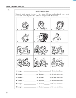 Unit 9. Health and Body Care
HO:
W H IC H MEDICINE?
These six people are not very well — each has a different problem. Decide which medi­
cine is best for each person: the letters on the pills spell the problem.
A has got a
B has got a
C has got a
D has got a
E has got a
F has got a
_, so Number
, so Number
, so Number
_, so Number
, so Number
, so Number
is the best medicine.
is the best medicine.
is the best medicine.
is the best medicine.
is the best medicine.
is the best medicine.
B C
D E
266
 