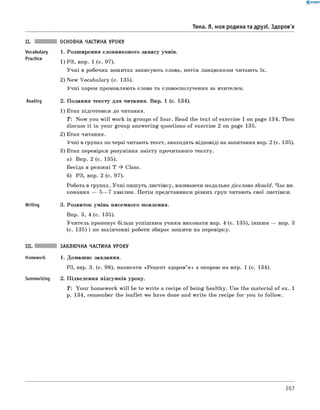 0 -R A N O K
Тема. Я, моя родина та друзі. Здоров'я
Vocabulary
Practice
Reading
Writing
ОСНОВНА ЧАСТИНА УРОКУ
1. Розширення словникового запасу учнів.
1) РЗ, впр. 1 (с. 97).
Учні в робочих зошитах записують слова, потім ланцюжком читають їх.
2) New Vocabulary (с. 135).
Учні хором промовляють слова та словосполучення за вчителем.
2. Подання тексту для читання. Впр. 1 (с. 134).
1) Етап підготовки до читання.
T: Now you w ill work in groups of four. Read the text of exercise 1 on page 134. Then
discuss it in your group answering questions of exercise 2 on page 135.
2) Етап читання.
Учні в групах по черзі читають текст, знаходять відповіді на запитання впр. 2 (с. 135).
3) Етап перевірки розуміння змісту прочитаного тексту.
а) Впр. 2 (с. 135).
Бесіда в режимі T ^ Class.
б) РЗ, впр. 2 (с. 97).
Робота в групах. Учні пишуть листівку, вживаючи модальне дієслово should. Час ви­
конання — 5— 7 хвилин. Потім представники різних груп читають свої листівки.
3. Розвиток умінь писемного мовлення.
Впр. 3, 4 (с. 135).
Учитель пропонує більш успішним учням виконати впр. 4 (с. 135), іншим — впр. 3
(с. 135) і по закінченні роботи збирає зошити на перевірку.
III. ЗАКЛЮЧНА ЧАСТИНА УРОКУ
Homework 1. Домашнє завдання.
РЗ, впр. 3. (с. 98), написати «Рецепт здоров’я » з опорою на впр. 1 (с. 134).
Summarizing 2. Підведення підсумків уроку.
T: Your homework w ill be to write a recipe of being healthy. Use the material of ex. 1
p. 134, remember the leaflet we have done and w rite the recipe for you to follow.
267
 