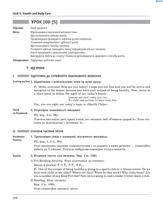 0 - R A N O K
Unit 9. Health and Body Care
УРОК 100 (5)
Підтема: Клуб здоров'я.
Мета: Відпрацювати лексичний матеріал теми.
Удосконалювати вимову звуків.
Продовжувати формувати навички усного мовлення.
Розвивати комунікативні здібності учнів.
Удосконалювати техніку читання.
Розвивати вміння знаходити певну інф ормацію під час читання.
Учити працювати з рекламними оголошеннями.
Виховувати любов до спорту і бажання дотримуватися здорового способу життя.
Обладнання: Підручник, робочий зошит.
▼ ХІД УРОКУ
I. ПІДГОТОВКА ДО СПРИЙНЯТТЯ ІНШОМОВНОГО МОВЛЕННЯ
Greeting andAim 1. Привітання і повідомлення теми та мети уроку.
T : Hello, everyone! How are you today? I hope you are fine and you w ill be active and
energetic at the lesson, because you have your recipes of being healthy. Now, listen to
a short poem to define the topic of our today’s lesson.
Lessons are over: away you run
To clubs and sections to have some fun.
Yes, you are right our today’s topic is «Health Clubs».
Check
on Homework
2. Перевірка домашнього завдання.
РЗ, впр. 3 (с. 98).
Учитель викликає двох-трьох учнів, які читають свої «Рецепти здоров’я ». Клас сте­
жить за відповідями і доповнює їх.
II. ОСНОВНА ЧАСТИНА УРОКУ
Vocabulary 1. Тренування учнів у вживанні лексичного матеріалу.
Practice РЗ, впр. 1, 2 (с. 98).
Учні поєднують частини словосполучень і складають з ними речення — самостійна
робота на 5 хвилин. Учитель вибірково перевіряє кілька зошитів.
Reading 2. Подання тексту для читання. Впр. 1 (с. 136).
1) Pre-Reading A ctivity. Етап підготовки до читання.
Бесіда в режимі T ^ P 1 ^ P 2 ^ Р 3...
T : One of the recipes of being healthy is going to a sports club or a fitness centre. Do we
have such clubs in our place? W here are they? When do they work? Who visits them? Are
you a member of any Keep Fit Club? Now we are going to read a reader’s letter about a club.
2) Reading. Етап читання
Впр. 1 (с. 136).
Учні самостійно читають текст.
268
 