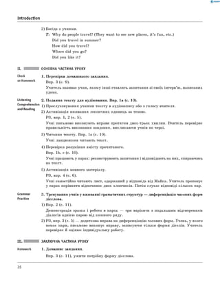 0 -R A N O K
Introduction
2) Бесіда з учнями.
T: W h y do people travel? (T h ey want to see new places, i t ’s fun, etc.)
Did you tra vel in summer?
H ow did you travel?
W h ere did you go?
Did you like it?
Check
on Homework
Listening
Comprehension
and Reading
Grammar
Practice
ОСНОВНА ЧАСТИНА УРОКУ
1. П еревірка домаш нього завдання.
Впр. 3 (с. 9).
У чи тель називає учня, яком у інш і ставлять запитання зі своїх інтерв’ю, написаних
удома.
2. П одання тексту д ля аудію вання. Впр. 1а (с. 10).
1) П рослуховування учнями тексту в аудіозапису або з голосу вчителя.
2) А ктивізац ія вживання лексичних одиниць за темою.
РЗ, впр. 1, 2 (с. 5).
У ч н і письмово виконую ть вправи протягом двох-трьох хвилин. В читель перевіряє
правильність виконання завдання, викликаю чи учнів по черзі.
3) Читання тексту. Впр. 1а (с. 10).
У ч н і ланцю ж ком читаю ть текст.
4) Перевірка розуміння зм істу прочитаного.
Впр. 1b, с (с. 10).
У чн і працюють у парах: реконструюють запитання і відповідають на них, спираючись
на текст.
5) А ктивізац ія мовного матеріалу.
РЗ, впр. 4 (с. 6).
У ч н і самостійно читають лист, одержаний у відповідь від Майка. У чи тель пропонує
у парах порівняти відпочинок двох хлопчиків. П отім слухає відповіді к ільк ох пар.
3. Тренування учнів у вживанні граматичних структур — диф еренціація часових форм
дієслова.
1) Впр. 2 (с. 11).
Демонстрація зразка і робота в парах — три варіанти з подальш им відтворенням
діалогів однією парою від кож ного ряду.
2) РЗ, впр. 3 (с. 5) — додаткова вправа на диференціацію часових форм. Учень, у якого
немає пари, письмово виконує вправу, записуючи тільк и форми дієслів. У чи тель
перевіряє й оціню є індивідуальну роботу.
III. ЗАКЛЮЧНА ЧАСТИНА УРОКУ
Homework 1. Домаш нє завдання.
Впр. 3 (с. 11), уж ити потрібну форму дієслова.
26
 