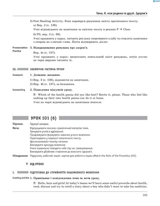 Тема. Я, моя родина та друзі. Здоров'я
3) Post-Reading A ctivity. Етап перевірки розуміння змісту прочитаного тексту.
а) Впр. 2 (с. 136).
Учні відповідають на запитання за змістом тексту в режимі P ^ Class.
б) РЗ, впр. 3 (с. 98).
Учні працюють у парах, читають рекламу спортивного клубу та ставлять запитання
з опорою на ключові слова. Потім відтворюють діалог.
Pronunciation 3. Відпрацювання римувань про здоров’я.
Pract,ce Впр. 4а (с. 137).
Учні працюють у парах: визначають повчальний зміст римувань, потім уголос
по черзі виразно читають їх.
Summarizing
ЗАКЛЮЧНА ЧАСТИНА УРОКУ
1. Домашнє завдання.
1) Впр. 3 (с. 136), відповісти на запитання.
2) Впр. 4b (с. 137), за бажанням.
2. Підведення підсумків уроку.
T : Which of the health poems did you like best? Recite it, please. Those who feel like
making up their own health poems can do it at home.
Учні по черзі відповідають на запитання вчителя.
УРОК 101 (6)
Підтема: Одужуй швидше.
Мета: Відпрацювати лексико-граматичний матеріал теми.
Тренувати учнів в аудіюванні.
Продовжувати формувати навички усного мовлення.
Практикувати у переказі тематичного тексту.
Удосконалювати техніку читання.
Виховувати культуру мовлення.
Учити правильно поводити себе під час захворювання.
Виховувати дбайливе ставлення до власного здоров'я.
Обладнання: Підручник, робочий зошит, картки для роботи в парах «Match the Parts of the Proverbs» (HO).
▼ ХІД УРОКУ
ПІДГОТОВКА ДО СПРИЙНЯТТЯ ІНШОМОВНОГО МОВЛЕННЯ
Greeting andAim 1. Привітання і повідомлення теми та мети уроку.
T : Hello, boys and girls! A t today’s lesson w e’ll learn some useful proverbs about health,
read, discuss and try to retell a story about a boy who didn’t want to take his medicine.
269
 