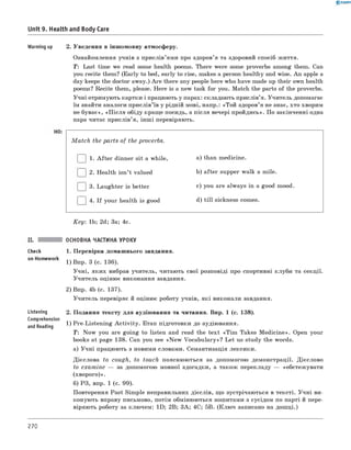 0 - R A N O K
Unit 9. Health and Body Care
Warming up 2. Уведення в іншомовну атмосферу.
Ознайомлення учнів з прислів’ями про здоров’я та здоровий спосіб життя.
T: Last time we read some health poems. There were some proverbs among them. Can
you recite them? (Early to bed, early to rise, makes a person healthy and wise. An apple a
day keeps the doctor away.) A re there any people here who have made up their own health
poems? Recite them, please. Here is a new task for you. Match the parts of the proverbs.
Учні отримують картки і працюють у парах: складають прислів’я. Учитель допомагає
їм знайти аналоги прислів’їв у рідній мові, напр.: «Той здоров’я не знає, хто хворим
не буває», «П ісля обіду краще посидь, а після вечері пройдись». По закінченні одна
пара читає прислів’я, інш і перевіряють.
M a tc h the parts of the proverbs.
| | 1. A fter dinner sit a while, a) than medicine.
| |2. Health isn’t valued b) after supper walk a mile.
| |3. Laughter is better c) you are always in a good mood.
| |4. If your health is good d) till sickness comes.
K ey: 1b; 2d; 3a; 4c.
Check
on Homework
Listening
Comprehension
and Reading
ОСНОВНА ЧАСТИНА УРОКУ
1. Перевірка домашнього завдання.
1) Впр. 3 (с. 136).
Учні, яких вибрав учитель, читають свої розповіді про спортивні клуби та секції.
Учитель оцінює виконання завдання.
2) Впр. 4b (с. 137).
Учитель перевіряє й оцінює роботу учнів, які виконали завдання.
2. Подання тексту для аудіювання та читання. Впр. 1 (с. 138).
1) Pre-Listening A ctivity. Етап підготовки до аудіювання.
T: Now you are going to listen and read the text «Tim Takes M edicine». Open your
books at page 138. Can you see «N ew Vocabulary»? Let us study the words.
а) Учні працюють з новими словами. Семантизація лексики.
Дієслова to cough, to touch пояснюються за допомогою демонстрації. Дієслово
to exam ine — за допомогою мовної здогадки, а також перекладу — «обстежувати
(хворого)».
б) РЗ, впр. 1 (с. 99).
Повторення Past Simple неправильних дієслів, що зустрічаються в тексті. Учні ви­
конують вправу письмово, потім обмінюються зошитами з сусідом по парті й пере­
віряють роботу за ключем: 1D; 2B; 3A; 4C; 5B. (Клю ч записано на дошці.)
270
 