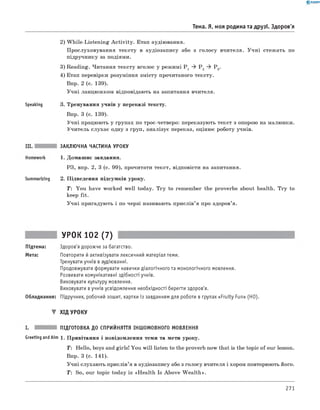 0 -R A N O K
Тема. Я, моя родина та друзі. Здоров'я
Speaking
2) W hile-Listening A ctivity. Етап аудіювання.
Прослуховування тексту в аудіозапису або з голосу вчителя. Учні стежать по
підручнику за подіями.
3) Reading. Читання тексту вголос у режимі P 1 ^ P 2 ^ P 3.
4) Етап перевірки розуміння змісту прочитаного тексту.
Впр. 2 (с. 139).
Учні ланцюжком відповідають на запитання вчителя.
3. Тренування учнів у переказі тексту.
Впр. 3 (с. 139).
Учні працюють у групах по троє-четверо: переказують текст з опорою на малюнки.
Учитель слухає одну з груп, аналізує переказ, оцінює роботу учнів.
Summarizing
ЗАКЛЮЧНА ЧАСТИНА УРОКУ
1. Домашнє завдання.
РЗ, впр. 2, 3 (с. 99), прочитати текст, відповісти на запитання.
2. Підведення підсумків уроку.
T: You have worked well today. Try to remember the proverbs about health. Try to
keep fit.
Учні пригадують і по черзі називають прислів’я про здоров’я.
Підтема:
Мета:
УРОК 102 (7)
Здоров'я дорожче за багатство.
Повторити й активізувати лексичний матеріал теми.
Тренувати учнів в аудіюванні.
Продовжувати формувати навички діалогічного та монологічного мовлення.
Розвивати комунікативні здібності учнів.
Виховувати культуру мовлення.
Виховувати в учнів усвідомлення необхідності берегти здоров'я.
Обладнання: Підручник, робочий зошит, картки із завданням для роботи в групах «Fruity Fun» (HO).
▼ ХІД УРОКУ
ПІДГОТОВКА ДО СПРИЙНЯТТЯ ІНШОМОВНОГО МОВЛЕННЯ
Greeting andAim 1. Привітання і повідомлення теми та мети уроку.
T : Hello, boys and girls! You will listen to the proverb now that is the topic of our lesson.
Впр. 3 (с. 141).
Учні слухають прислів’я в аудіозапису або з голосу вчителя і хором повторюють його.
T: So, our topic today is «Health Is Above W ealth».
271
 