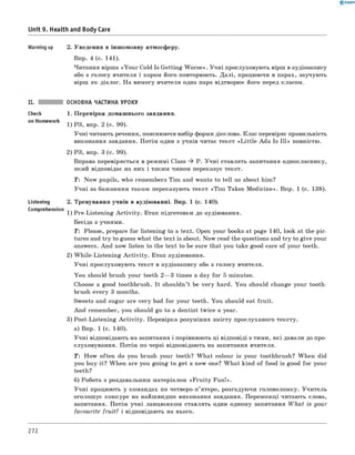 0 - R A N O K
Unit 9. Health and Body Care
Warming up 2. Уведення в іншомовну атмосферу.
Впр. 4 (с. 141).
Читання вірша «You r Cold Is Getting W orse». Учні прослуховують вірш в аудіозапису
або з голосу вчителя і хором його повторюють. Далі, працюючи в парах, заучують
вірш як діалог. На вимогу вчителя одна пара відтворює його перед класом.
ОСНОВНА ЧАСТИНА УРОКУ
1. Перевірка домашнього завдання.
1) РЗ, впр. 2 (с. 99).
Учні читають речення, пояснюючи вибір форми дієслова. Клас перевіряє правильність
виконання завдання. Потім один з учнів читає текст «L ittle Ada Is Ill» повністю.
2) РЗ, впр. 3 (с. 99).
Вправа перевіряється в режимі Class ^ P. Учні ставлять запитання однокласнику,
який відповідає на них і таким чином переказує текст.
T : Now pupils, who remembers Tim and wants to tell us about him?
Учні за бажанням також переказують текст «Tim Takes M edicine». Впр. 1 (с. 138).
2. Тренування учнів в аудіюванні. Впр. 1 (с. 140).
C°mprehensi° n 1) Pre-Listening A ctivity. Етап підготовки до аудіювання.
Бесіда з учнями.
T: Please, prepare for listening to a text. Open your books at page 140, look at the pic­
tures and try to guess what the text is about. Now read the questions and try to give your
answers. And now listen to the text to be sure that you take good care of your teeth.
2) W hile-Listening A ctivity. Етап аудіювання.
Учні прослуховують текст в аудіозапису або з голосу вчителя.
You should brush your teeth 2— 3 times a day for 5 minutes.
Choose a good toothbrush. It shouldn’t be very hard. You should change your tooth­
brush every 3 months.
Sweets and sugar are very bad for your teeth. You should eat fruit.
And remember, you should go to a dentist twice a year.
3) Post-Listening A ctivity. Перевірка розуміння змісту прослуханого тексту.
а) Впр. 1 (с. 140).
Учні відповідають на запитання і порівнюють ці відповіді з тими, які давали до про-
слуховування. Потім по черзі відповідають на запитання вчителя.
T : How often do you brush your teeth? W hat colour is your toothbrush? When did
you buy it? When are you going to get a new one? W hat kind of food is good for your
teeth?
б) Робота з роздавальним матеріалом «F ru ity Fun!».
Учні працюють у командах по четверо-п’ятеро, розгадуючи головоломку. Учитель
оголошує конкурс на найшвидше виконання завдання. Переможці читають слова,
запитання. Потім учні ланцюжком ставлять один одному запитання W hat is your
favourite fruit? і відповідають на нього.
Check
on Homework
Listening
272
 